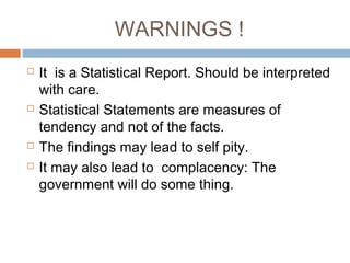 WARNINGS !
 It is a Statistical Report. Should be interpreted
with care.
 Statistical Statements are measures of
tendency and not of the facts.
 The findings may lead to self pity.
 It may also lead to complacency: The
government will do some thing.
 