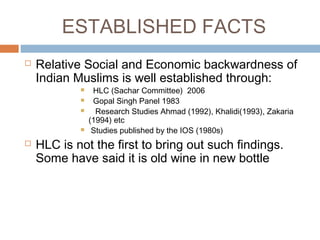 ESTABLISHED FACTS
 Relative Social and Economic backwardness of
Indian Muslims is well established through:
 HLC (Sachar Committee) 2006
 Gopal Singh Panel 1983
 Research Studies Ahmad (1992), Khalidi(1993), Zakaria
(1994) etc
 Studies published by the IOS (1980s)
 HLC is not the first to bring out such findings.
Some have said it is old wine in new bottle
 