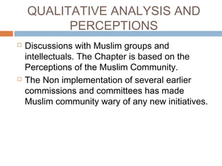 QUALITATIVE ANALYSIS AND
PERCEPTIONS
 Discussions with Muslim groups and
intellectuals. The Chapter is based on the
Perceptions of the Muslim Community.
 The Non implementation of several earlier
commissions and committees has made
Muslim community wary of any new initiatives.
 