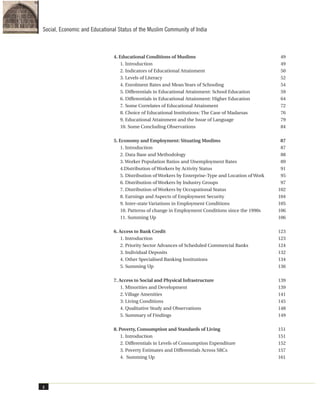 4. Educational Conditions of Muslims 49
1. Introduction 49
2. Indicators of Educational Attainment 50
3. Levels of Literacy 52
4. Enrolment Rates and Mean Years of Schooling 54
5. Differentials in Educational Attainment: School Education 59
6. Differentials in Educational Attainment: Higher Education 64
7. Some Correlates of Educational Attainment 72
8. Choice of Educational Institutions: The Case of Madarsas 76
9. Educational Attainment and the Issue of Language 79
10. Some Concluding Observations 84
5. Economy and Employment: Situating Muslims 87
1. Introduction 87
2. Data Base and Methodology 88
3. Worker Population Ratios and Unemployment Rates 89
4.Distribution of Workers by Activity Status 91
5. Distribution of Workers by Enterprise-Type and Location of Work 95
6. Distribution of Workers by Industry Groups 97
7. Distribution of Workers by Occupational Status 102
8. Earnings and Aspects of Employment Security 104
9. Inter-state Variations in Employment Conditions 105
10. Patterns of change in Employment Conditions since the 1990s 106
11. Summing Up 106
6. Access to Bank Credit 123
1. Introduction 123
2. Priority Sector Advances of Scheduled Commercial Banks 124
3. Individual Deposits 132
4. Other Specialised Banking Institutions 134
5. Summing Up 136
7. Access to Social and Physical Infrastructure 139
1. Minorities and Development 139
2. Village Amenities 141
3: Living Conditions 145
4. Qualitative Study and Observations 148
5. Summary of Findings 149
8. Poverty, Consumption and Standards of Living 151
1. Introduction 151
2. Differentials in Levels of Consumption Expenditure 152
3. Poverty Estimates and Differentials Across SRCs 157
4. Summing Up 161
x
Social, Economic and Educational Status of the Muslim Community of India
 