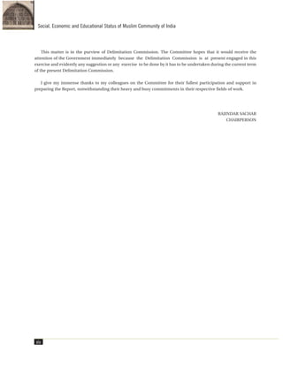 xiv
Social, Economic and Educational Status of Muslim Community of India
This matter is in the purview of Delimitation Commission. The Committee hopes that it would receive the
attention of the Government immediately because the Delimitation Commission is at present engaged in this
exercise and evidently any suggestion or any exercise to be done by it has to be undertaken during the current term
of the present Delimitation Commission.
I give my immense thanks to my colleagues on the Committee for their fullest participation and support in
preparing the Report, notwithstanding their heavy and busy commitments in their respective fields of work.
RAJINDAR SACHAR
CHAIRPERSON
 