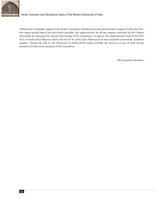Without the invaluable support from all the Consultants and Research and administrative support staff at the HLC,
this report would indeed not have been possible. Our appreciations for all the support extended by the Cabinet
Secretariat for ensuring the smooth functioning of the Committee, as well as, the administrative staff of the PM’s
HLC at Sardar Patel Bhawan which was led by Dr. Syed Zafar Mahmood; he also extended noteworthy academic
support. Thanks are due to the University of Delhi which made available the services of one of their faculty
members for the entire duration of the Committee.
All Committee Members
xvi
Social, Economic and Educational Status of the Muslim Community of India
 