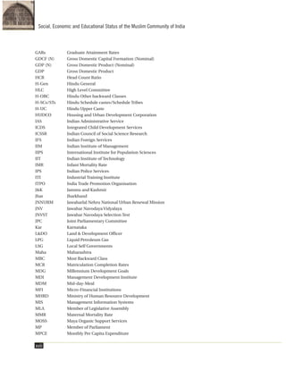 GARs Graduate Attainment Rates
GDCF (N) Gross Domestic Capital Formation (Nominal)
GDP (N) Gross Domestic Product (Nominal)
GDP Gross Domestic Product
HCR Head Count Ratio
H-Gen Hindu General
HLC High Level Committee
H-OBC Hindu Other backward Classes
H-SCs/STs Hindu Schedule castes/Schedule Tribes
H-UC Hindu Upper Caste
HUDCO Housing and Urban Development Corporation
IAS Indian Administrative Service
ICDS Integrated Child Development Services
ICSSR Indian Council of Social Science Research
IFS Indian Foreign Services
IIM Indian Institute of Management
IIPS International Institute for Population Sciences
IIT Indian Institute of Technology
IMR Infant Mortality Rate
IPS Indian Police Services
ITI Industrial Training Institute
ITPO India Trade Promotion Organisation
J&K Jammu and Kashmir
Jhar Jharkhand
JNNURM Jawaharlal Nehru National Urban Renewal Mission
JNV Jawahar Navodaya Vidyalaya
JNVST Jawahar Navodaya Selection Test
JPC Joint Parliamentary Committee
Kar Karnataka
L&DO Land & Development Officer
LPG Liquid Petroleum Gas
LSG Local Self Governments
Maha Maharashtra
MBC Most Backward Class
MCR Matriculation Completion Rates
MDG Millennium Development Goals
MDI Management Development Institute
MDM Mid-day-Meal
MFI Micro-Financial Institutions
MHRD Ministry of Human Resource Development
MIS Management Information Systems
MLA Member of Legislative Assembly
MMR Maternal Mortality Rate
MOSS Maya Organic Support Services
MP Member of Parliament
MPCE Monthly Per Capita Expenditure
xviii
Social, Economic and Educational Status of the Muslim Community of India
 
