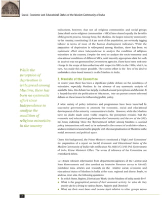 indications, however, that not all religious communities and social groups
(henceforth socio-religious communities – SRCs) have shared equally the benefits
of the growth process. Among these, the Muslims, the largest minority community
in the country, constituting 13.4 per cent of the population, are seriously lagging
behind in terms of most of the human development indicators. While the
perception of deprivation is widespread among Muslims, there has been no
systematic effort since Independence to analyze the condition of religious
minorities in the country. Despite the need to analyze the socio-economic and
educational conditions of different SRCs, until recently appropriate data for such
an analysis was not generated by Government agencies. There have been welcome
change in the scope of data collection with respect to SRCs in the 1990s, which, in
turn, has made this report possible. The current effort is the first of its kind to
undertake a data-based research on the Muslims in India.
2. Mandate of the Committee
In recent years there has been a significant public debate on the conditions of
minorities, especially Muslims. In the absence of any systematic analysis of
available data, this debate has largely revolved around perceptions and rhetoric. It
is hoped that with the publication of this report, one can pursue a more informed
debate on these issues for influencing public policy.
A wide variety of policy initiatives and programmes have been launched by
successive governments to promote the economic, social and educational
development of the minority communities in India. However, while the Muslims
have no doubt made some visible progress, the perception remains that the
economic and educational gap between the Community and the rest of the SRCs
has been widening. Once the ‘development deficit’ among Muslims is assesed
policy interventions will need to be reviewed in the context of available evidence,
and new initiatives launched to grapple with the marginalization of Muslims in the
social, economic and political space.
Given this background, the Prime Minister constituted a ‘High Level Committee’
for preparation of a report on Social, Economic and Educational Status of the
Muslim Community of India vide notification No. 850/3/C/3/05-Pol. Government
of India, Prime Minister’s Office. The terms of reference of the Committee are
reproduced below.
(a) Obtain relevant information from departments/agencies of the Central and
State Governments and also conduct an intensive literature survey to identify
published data, articles and research on the relative social, economic and
educational status of Muslims in India at the state, regional and district levels, to
address, inter alia, the following questions:
In which States, Regions, Districts and Blocks do the Muslims of India mostly live?
What is the geographical pattern of their economic activity, i.e. what do they
mostly do for a living in various States, Regions and Districts?
What are their asset bases and income levels relative to other groups across
2
Social, Economic and Educational Status of the Muslim Community of India
While the
perception of
deprivation is
widespread among
Muslims, there has
been no systematic
effort since
Independence to
analyze the
condition of
religious minorities
in the country
 