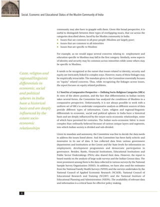 community may also have to grapple with them. Given this broad perspective, it is
useful to distinguish between three types of overlapping issues, that cut across the
categories described above, faced by the Muslim community in India:
Issues that are common to all poor people (Muslims are largely poor)
Issues that are common to all minorities
Issues that are specific to Muslims
For example, as we would argue several concerns relating to employment and
education specific to Muslims may fall in the first category. Similarly, some aspects
of identity and security may be common across minorities while some others may
be specific to Muslims.
It needs to be recognized at the outset that issues related to identity, security and
equity are intricately linked in complex ways. However, many of these linkages may
be empirically intractable. The mandate given to the Committee essentially focuses
on “equity” related concerns. Thus, while recognizing the linkages across issues,
the report focuses on equity related problems.
3.1 Need for a Comparative Perspective — Defining Socio-Religious Categories (SRCs)
In view of the above position, and the fact that differentiation in Indian society
takes several forms, the Committee has analyzed the conditions of Muslims in a
comparative perspective. Unfortunately, it is not always possible to work with a
uniform set of SRCs to undertake comparative analysis as different sources of data
provide different types of information. Caste, religion and regional/linguistic
differentials in economic, social and political spheres in India have a historical
basis and are deeply influenced by the extant socio-economic relationships, some
of which have persisted for centuries. The Indian socio-economic fabric is more
complex than ordinarily believed because of various unique layers and segments,
into which Indian society is divided and sub-divided.
Given its mandate and autonomy, the Committee was free to decide the data needs
to address the issues listed above. And the Committee has been fairly eclectic and
innovative in its use of data. It has collected data from various government
departments and institutions at the Centre and the State levels for information on
employment, development programmes and democratic participation in
governance. Besides, Banks, Financial Institutions, Educational Institutions and
Public Sector Undertakings (PSUs) also shared their data. However, the report is
based mainly on the analysis of large scale surveys and the Indian Census data. The
most prominent among them is the data collected in various surveys by the National
Sample Survey Organization (NSSO). In addition, we have also used the estimates
from the National Family Health Surveys (NFHS) and the surveys undertaken by the
National Council of Applied Economic Research (NCAER), National Council of
Educational Research and Training (NCERT) and the National Institute of
Educational Planning and Administration (NIEPA). The availability of relevant data
and information is a critical basis for effective policy making.
4
Social, Economic and Educational Status of the Muslim Community of India
Caste, religion and
regional/linguistic
differentials in
economic, social
and political
spheres in India
have a historical
basis and are deeply
influenced by the
extant socio-
economic
relationships
 