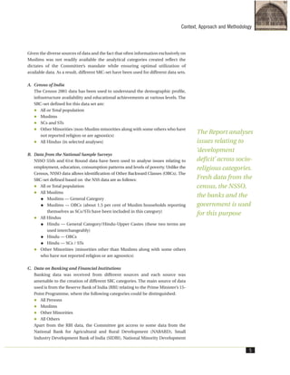 Given the diverse sources of data and the fact that often information exclusively on
Muslims was not readily available the analytical categories created reflect the
dictates of the Committee’s mandate while ensuring optimal utilization of
available data. As a result, different SRC-set have been used for different data sets.
A. Census of India
The Census 2001 data has been used to understand the demographic profile,
infrastructure availability and educational achievements at various levels. The
SRC-set defined for this data set are:
All or Total population
Muslims
SCs and STs
Other Minorities (non-Muslim minorities along with some others who have
not reported religion or are agnostics)
All Hindus (in selected analyses)
B. Data from the National Sample Surveys
NSSO 55th and 61st Round data have been used to analyse issues relating to
employment, education, consumption patterns and levels of poverty. Unlike the
Census, NSSO data allows identification of Other Backward Classes (OBCs). The
SRC-set defined based on the NSS data are as follows:
All or Total population
All Muslims
Muslims — General Category
Muslims — OBCs (about 1.5 per cent of Muslim households reporting
themselves as SCs/STs have been included in this category)
All Hindus
Hindu — General Category/Hindu-Upper Castes (these two terms are
used interchangeably)
Hindu — OBCs
Hindu — SCs / STs
Other Minorities (minorities other than Muslims along with some others
who have not reported religion or are agnostics)
C. Data on Banking and Financial Institutions
Banking data was received from different sources and each source was
amenable to the creation of different SRC categories. The main source of data
used is from the Reserve Bank of India (RBI) relating to the Prime Minister’s 15-
Point Programme, where the following categories could be distinguished:
All Persons
Muslims
Other Minorities
All Others
Apart from the RBI data, the Committee got access to some data from the
National Bank for Agricultural and Rural Development (NABARD), Small
Industry Development Bank of India (SIDBI), National Minority Development
Context, Approach and Methodology
5
The Report analyses
issues relating to
‘development
deficit’ across socio-
religious categories.
Fresh data from the
census, the NSSO,
the banks and the
government is used
for this purpose
 