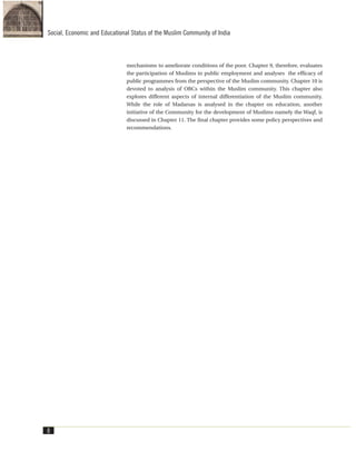 mechanisms to ameliorate conditions of the poor. Chapter 9, therefore, evaluates
the participation of Muslims in public employment and analyses the efficacy of
public programmes from the perspective of the Muslim community. Chapter 10 is
devoted to analysis of OBCs within the Muslim community. This chapter also
explores different aspects of internal differentiation of the Muslim community.
While the role of Madarsas is analysed in the chapter on education, another
initiative of the Community for the development of Muslims namely the Waqf, is
discussed in Chapter 11. The final chapter provides some policy perspectives and
recommendations.
8
Social, Economic and Educational Status of the Muslim Community of India
 