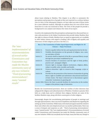about issues relating to Muslims. This chapter is an effort to summarize the
perceptions and perspectives of people as they were reported to us without taking a
view on them. In the subsequent chapters, we have taken up some of these issues
for a more elaborate analysis. Although our analysis does not cover all the issues
listed here it is also not restricted to them. The views of the people do provide a
background to our analysis and enhance the vision of our report.
It needs to be emphasized that the perceptions and perspectives discussed here co-
exist with provisions in the Indian Constitution that provide Indian Muslims their
due right as citizens of India. Muslims have as equal an opportunity as is available
to other Indian citizens with regard to leading a life of dignity and equality and
observance of their religious practices (See Box 2.1).
Besides the Constitutional provisions, there are number of other directives that
safeguard the religious and cultural practices of Muslims. Freedom to practice their
faith on a daily basis and to celebrate their religious festivals are some of the
facilities Muslims enjoy along with their counterparts of other religions.
Interestingly, despite the overwhelming participation of people in meetings and
through representations, there was much trepidation and skepticism regarding the
setting up of this Committee. While many welcomed and appreciated this initiative
there were others who were skeptical and saw it as another political ploy. There was
a sense of despair and suspicion as well. “Tired of presenting memorandums”,
many “wanted results”. The “non-implementation” of recommendations of several
earlier Commissions and Committees has made the Muslim community wary of
any new initiative.While not everybody has lost hope, many feel that any change in
Box 2.1 The Constitution of India: Equal Opportunity and Rights for All
Citizens — Major Provisions
Article 14: Ensures equality before the law and equal protection by the law
Article 15: Prohibits discrimination on the grounds of religion, race, caste,
sex and place of birth.
Article 21: No person shall be deprived of his life or personal liberty except
through the procedure established by law.
Article 25: Ensures freedom of conscience and the right to freely profess,
practice and propagate religion.
Article 26: Ensures right to manage religious institutions, religious affairs,
subject to public order, morality and health.
Article 29: Protects minorities' right to conserve their language, script or
culture.
Article 30: Provides for the protection of the interests of minorities by giving
them a right to establish and administer educational institutions
of their choice. The State is directed not to discriminate against
minorities' institutions in granting aid.
Article 350A: Directs the State to provide facilities for instruction in the mother
tongue at the primary stage of education.
10
Social, Economic and Educational Status of the Muslim Community of India
The “non-
implementation” of
recommendations
of several earlier
Commissions and
Committees has
made the Muslim
community wary of
any new initiative.
“Tired of presenting
memorandums”,
many “wanted
results”
 