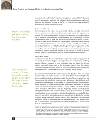importance to formal ‘secular’ education in comparison to other SRCs. At the same
time the Community, especially the educated Muslim middle class, finds itself
frustrated and alienated because of the lack of presence and opportunities in
administrative, policy and political spaces.
Poor Access to Schools
Many complained that only a few good quality schools, especially Government
schools, are found in Muslim areas. The teacher pupil ratio is also high in these
schools. This forces Muslim children to go to private schools, if they can afford to, or
else to drop out. Schools beyond the primary level are few in Muslim localities.
Exclusive girls’ schools are fewer, and are usually at a distance from Muslim localities.
This has its repercussions because after any incident of communal violence parents
pull out their girls from school fearing their security. Lack of hostel facilities is
another limiting factor, especially for girls. This problem gets compounded by the
fact that people are unwilling to give rooms on rent to Muslim students. In any case,
spending on separate residential facilities, in the absence of hostels, is a great
financial burden on Muslim families as rents for accommodation are very high.
School-based Factors
Government schools that do exist in Muslim neighbourhoods are merely centres of
low quality education for the poor and marginalized. The poor quality of teaching,
learning, absentee teachers, in turn, necessitate high cost inputs like private
tuitions, particularly in the case of first generation learners from the Muslim
community. This has a negative impact on retention and school completion. Thus,
poverty again has a causal link with access to education among Muslims.
The “communal” content of school textbooks, as well as, the school ethos has been a
major cause for concern for Muslims in some states. This is disconcerting for the
school going Muslim child who finds a complete absence of any representation of her
Community in the school text. Moreover, many schools are culturally hostile and
Muslim students experience an atmosphere of marginalization and discrimination.
Subtle deterrents to school admissions have already been mentioned. A growing
communal mindset among large number of school teachers adds to the ‘hostile’
school atmosphere. The distrust levels can be gauged from the fact that people
actually believe that schools in some states have been given instructions to not let
Muslim students pass in examinations. It is also alleged that it is not easy for Muslims
to get jobs as teachers. Besides, Muslim teachers are often treated badly. The transfer
of Muslim teachers to schools at a great distance is not uncommon. Discriminatory
stoppage of salaries of Muslim teachers has also been alleged. It has been reported
that in some locations, Hindu parents refuse to let their children go to schools where
there are Muslim teachers.4
16
Social, Economic and Educational Status of the Muslim Community of India
4. There are allegations about obstacles that are placed in setting up of teacher training institutions and
colleges by the Muslim community. The non-recognition and denial of permission in a State to set up teacher
training colleges are seen as part of a larger plan. Since teachers can be an effective tool in the ideological
propaganda of the state, the desire to control the background of teachers is strong. It has been said that by
not allowing Muslims to set up teacher training colleges, the state governments wanted to ensure that, over
a number of years, no Muslims would be able to qualify as teachers!
Schools beyond the
primary level are
few in Muslim
localities
The “communal”
content of school
textbooks, as well
as, the school ethos
has been a major
cause for concern
for Muslims
 