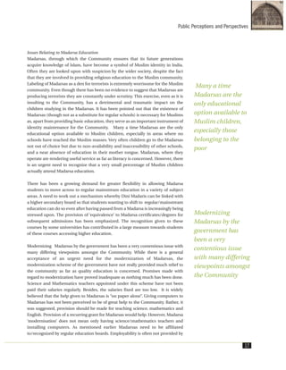 Issues Relating to Madarsa Education
Madarsas, through which the Community ensures that its future generations
acquire knowledge of Islam, have become a symbol of Muslim identity in India.
Often they are looked upon with suspicion by the wider society, despite the fact
that they are involved in providing religious education to the Muslim community.
Labeling of Madarsas as a den for terrorists is extremely worrisome for the Muslim
community. Even though there has been no evidence to suggest that Madarsas are
producing terrorists they are constantly under scrutiny. This exercise, even as it is
insulting to the Community, has a detrimental and traumatic impact on the
children studying in the Madarsas. It has been pointed out that the existence of
Madarsas (though not as a substitute for regular schools) is necessary for Muslims
as, apart from providing basic education, they serve as an important instrument of
identity maintenance for the Community. Many a time Madarsas are the only
educational option available to Muslim children, especially in areas where no
schools have reached the Muslim masses. Very often children go to the Madarsas
not out of choice but due to non-availability and inaccessibility of other schools,
and a near absence of education in their mother tongue. Madarsas, where they
operate are rendering useful service as far as literacy is concerned. However, there
is an urgent need to recognize that a very small percentage of Muslim children
actually attend Madarsa education.
There has been a growing demand for greater flexibility in allowing Madarsa
students to move across to regular mainstream education in a variety of subject
areas. A need to work out a mechanism whereby Dini Madaris can be linked with
a higher secondary board so that students wanting to shift to regular/mainstream
education can do so even after having passed from a Madarsa is increasingly being
stressed upon. The provision of ‘equivalence’ to Madarsa certificates/degrees for
subsequent admissions has been emphasized. The recognition given to these
courses by some universities has contributed in a large measure towards students
of these courses accessing higher education.
Modernizing Madarsas by the government has been a very contentious issue with
many differing viewpoints amongst the Community. While there is a general
acceptance of an urgent need for the modernization of Madarsas, the
modernization scheme of the government have not really provided much relief to
the community as far as quality education is concerned. Promises made with
regard to modernization have proved inadequate as nothing much has been done.
Science and Mathematics teachers appointed under this scheme have not been
paid their salaries regularly. Besides, the salaries fixed are too low. It is widely
believed that the help given to Madarsas is “on paper alone”. Giving computers to
Madarsas has not been perceived to be of great help to the Community. Rather, it
was suggested, provision should be made for teaching science, mathematics and
English. Provision of a recurring grant for Madarsas would help. However, Madarsa
‘modernisation’ does not mean only having science/mathematics teachers and
installing computers. As mentioned earlier Madarsas need to be affiliated
to/recognized by regular education boards. Employability is often not provided by
Public Perceptions and Perspectives
17
Many a time
Madarsas are the
only educational
option available to
Muslim children,
especially those
belonging to the
poor
Modernizing
Madarsas by the
government has
been a very
contentious issue
with many differing
viewpoints amongst
the Community
 