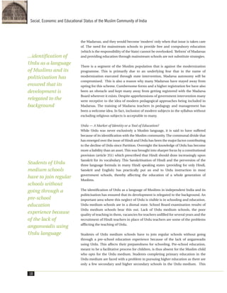 the Madarsas, and they would become ‘modern’ only when that issue is taken care
of. The need for mainstream schools to provide free and compulsory education
(which is the responsibility of the State) cannot be overlooked. ‘Reform’ of Madarsas
and providing education through mainstream schools are not substitute strategies.
There is a segment of the Muslim population that is against the modernization
programme. This is primarily due to an underlying fear that in the name of
modernization executed through state intervention, Madarsa autonomy will be
compromised. This is also a reason why many Madarsas have stayed away from
opting for this scheme. Cumbersome forms and a higher registration fee have also
been an obstacle and kept many away from getting registered with the Madarsa
Board wherever it exists. Despite apprehensions of government intervention many
were receptive to the idea of modern pedagogical approaches being included in
Madarsas. The training of Madarsa teachers in pedagogy and management has
been a welcome idea. In fact, inclusion of modern subjects in the syllabus without
excluding religious subjects is acceptable to many.
Urdu — A Marker of Identity or a Tool of Education?
While Urdu was never exclusively a Muslim language, it is said to have suffered
because of its identification with the Muslim community. The communal divide that
has emerged over the issue of Hindi and Urdu has been the major factor contributing
to the decline of Urdu since Partition. Overnight the knowledge of Urdu has become
more a liability than an asset. This was brought into sharper focus by a constitutional
provision (article 351) which prescribed that Hindi should draw increasingly upon
Sanskrit for its vocabulary. This Sanskritisation of Hindi and the perversion of the
three language formula in many Hindi speaking states (providing for only Hindi,
Sanskrit and English) has practically put an end to Urdu instruction in most
government schools, thereby affecting the education of a whole generation of
Muslims.
The identification of Urdu as a language of Muslims in independent India and its
politicisation has ensured that its development is relegated to the background. An
important area where this neglect of Urdu is visible is in schooling and education.
Urdu medium schools are in a dismal state. School Board examination results of
Urdu medium schools bear this out. Lack of Urdu medium schools, the poor
quality of teaching in them, vacancies for teachers unfilled for several years and the
recruitment of Hindi teachers in place of Urdu teachers are some of the problems
afflicting the teaching of Urdu.
Students of Urdu medium schools have to join regular schools without going
through a pre-school education experience because of the lack of anganwadis
using Urdu. This affects their preparedness for schooling. Pre-school education,
meant to be a facilitative process for children, is thus absent for the Muslim child
who opts for the Urdu medium. Students completing primary education in the
Urdu medium are faced with a problem in pursuing higher education as there are
only a few secondary and higher secondary schools in the Urdu medium. This
18
Social, Economic and Educational Status of the Muslim Community of India
...identification of
Urdu as a language
of Muslims and its
politicisation has
ensured that its
development is
relegated to the
background
Students of Urdu
medium schools
have to join regular
schools without
going through a
pre-school
education
experience because
of the lack of
anganwadis using
Urdu language
 