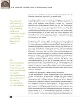 girls across the board. This was one of the most striking pieces of information the
Committee gathered in its interactions in the different states.
Given the generally low access to schools in the vicinity, parents are left with the
unaffordable options of private schooling or Madarsa education. In the context of
overall societal gender-bias (true of all SRCs), this has had a particularly
deleterious effect on the education of Muslim girls with poor Muslim parents
often opting to send only sons to private schools. Thus, it was argued that,
contrary to popular perception that religious conservatism among Muslims
somehow militates against educating girls, current research indicates that poverty
and financial constraints are the major causes that prevent Muslim girls from
accessing ‘modern’/’secular’ education. Muslim women often face overt
discrimination from school authorities while trying to get admission or in availing
of scholarships for their children.
Perceptions of public security — partly associated with increasing incidents of
communal violence — prevent parents from sending daughters to schools located
at a distance where they would have to use public transport. This is particularly the
case when they reach upper primary and middle school and leads to high drop out
rates among Muslim girls in this age group. Systematic discriminatory policies
against Urdu are also counted among the reasons parents do not send girls to
Government schools. Since Urdu is no longer taught in most state schools some
parents prefer to send their daughters to Madarsas. This is also in keeping with
girls/women being seen more as repositories of tradition and less as wage earners
or aspirants to salaried jobs. Urdu education is thus seen by some as more
‘culturally appropriate’ and the preferred choice for girls. Besides, since
mainstream education in any case does not usually lead to jobs, it is seen as an
unproductive investment. Others argued that since the Urdu language today has
little organic connection with employment or the economy, Urdu-medium
students are really on the path to nowhere. Further, science courses are limited in
Urdu medium schools. Many women argued in favour of regular English medium
schools for Muslim girls.
4.2 Employment Opportunities and Labour Market Imperfections
The poor representation of Muslims in the employment market was highlighted
over and over again across all states. Despite obtaining degrees and certificates
Muslims were unable to get employment, especially in the Government and
organized sector. The Committee’s attention was drawn to the lack of Muslim
representation in positions of power. The lack of Muslims in public employment —
in the bureaucracy, police and the judiciary, and so on — has been a matter of great
concern. Discriminatory practices, especially at the time of the interview, were
cited as reasons for poor Muslim representation even at the Class IV level or in
Grade D employment where high educational qualifications are not required. The
recommendations of the 15 point programme which made it mandatory for
selection committees to have representation from the minority community have
not been followed. Concerns about the poor representation of Muslims in the
20
Social, Economic and Educational Status of the Muslim Community of India
Perceptions of
public security —
partly associated
with increasing
incidents of
communal violence
— prevent parents
from sending
daughters to
schools
The
recommendations
of the 15 point
programme which
made it mandatory
for selection
committees to have
representation from
the minority
community have
not been followed
 