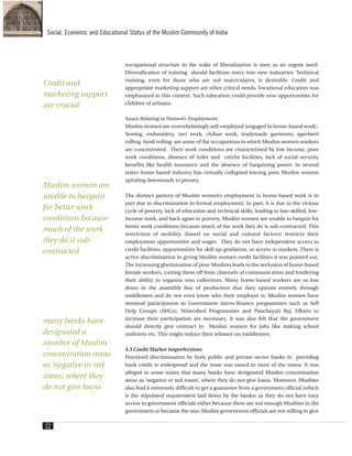 occupational structure in the wake of liberalization is seen as an urgent need.
Diversification of training should facilitate entry into new industries. Technical
training, even for those who are not matriculates, is desirable. Credit and
appropriate marketing support are other critical needs. Vocational education was
emphasized in this context. Such education could provide new opportunities for
children of artisans.
Issues Relating to Women’s Employment
Muslim women are overwhelmingly self-employed (engaged in home-based work).
Sewing, embroidery, zari work, chikan work, readymade garments, agarbatti
rolling, beedi rolling are some of the occupations in which Muslim women workers
are concentrated. Their work conditions are characterized by low income, poor
work conditions, absence of toilet and crèche facilities, lack of social security
benefits like health insurance and the absence of bargaining power. In several
states home-based industry has virtually collapsed leaving poor Muslim women
spiraling downwards to penury.
The distinct pattern of Muslim women’s employment in home-based work is in
part due to discrimination in formal employment. In part, it is due to the vicious
cycle of poverty, lack of education and technical skills, leading to low-skilled, low-
income work, and back again to poverty. Muslim women are unable to bargain for
better work conditions because much of the work they do is sub-contracted. This
restriction of mobility (based on social and cultural factors) restricts their
employment opportunities and wages. They do not have independent access to
credit facilities, opportunities for skill up-gradation, or access to markets. There is
active discrimination in giving Muslim women credit facilities it was pointed out.
The increasing ghettoisation of poor Muslims leads to the seclusion of home-based
female workers, cutting them off from channels of communication and hindering
their ability to organize into collectives. Many home-based workers are so low
down in the assembly line of production that they operate entirely through
middlemen and do not even know who their employer is. Muslim women have
minimal participation in Government micro-finance programmes such as Self
Help Groups (SHGs), Watershed Programmes and Panchayati Raj. Efforts to
increase their participation are necessary. It was also felt that the government
should directly give contract to Muslim women for jobs like making school
uniforms etc. This might reduce their reliance on middlemen.
4.3 Credit Market Imperfections
Perceived discrimination by both public and private sector banks in providing
bank credit is widespread and the issue was raised in most of the states. It was
alleged in some states that many banks have designated Muslim concentration
areas as ‘negative or red zones’, where they do not give loans. Moreover, Muslims
also find it extremely difficult to get a guarantee from a government official (which
is the stipulated requirement laid down by the banks) as they do not have easy
access to government officials either because there are not enough Muslims in the
government or because the non-Muslim government officials are not willing to give
22
Social, Economic and Educational Status of the Muslim Community of India
Credit and
marketing support
are crucial
Muslim women are
unable to bargain
for better work
conditions because
much of the work
they do is sub-
contracted
many banks have
designated a
number of Muslim
concentration areas
as ‘negative or red
zones’, where they
do not give loans
 
