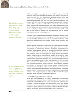including stress, depression, and post-traumatic disorders among women. Health
services for women living in Muslim concentration areas are much worse than for
women from other SRCs. Even primary health facilities are available only at long
distances. Unacceptable behavior that many Muslim women encounter at public
health centres discourages them from going there. They prefer local health care
providers from their own community, particularly for gynecological problems,
even though they may not be as qualified. This hesitation on the part of the Muslim
women to access public health facilities often leads to their exploitation by private
doctors. The few health care centres staffed by women doctors are concentrated in
urban areas, forcing rural populations to survive with virtually no public health
care. The poor quality of drinking water and sanitation in areas of Muslim
concentration is another concern expressed.
Population control programmes and knowledge of contraceptive practices do not
reach Muslim women effectively, many felt. High rates of fertility among Muslims
are partly due to lack of information and the non-availability of affordable health
care facilities. Besides, women often do not go to health centres which lack lady
doctors.
Muslims, especially women, have virtually no access to government development
schemes. They experience discrimination in getting loans from the Jawahar
Rozgaar Yojana for Below Poverty Line (BPL) beneficiaries, in getting loans for
housing, in procuring widow pensions etc. Muslims are often not able to avail of
the reservation benefits available to OBCs as the officials do not issue the requisite
caste certificates. It was also alleged that many eligible Muslim OBCs were not
included in the official list which results in denial of several benefits to the
Community. Many Muslim women experience ill-treatment at the hands of
authorities when they apply for new ration cards. So deep is their alienation from
state services that a large number of poor Muslims do not even have BPL cards.
They are unable to avail of free uniforms in schools, or college scholarships for
want of appropriate caste and income certificates. In the context of increasing
ghettoisation, the absence of social services (health, schooling, ration,
municipal/government offices) impacts women the most because they are
reluctant to venture beyond the confines of ‘safe’ neighborhoods to access these
facilities elsewhere. Muslim women have almost no presence in decision-making
positions — from gram panchayats to the parliament. They even fail to find a place
in minority welfare institutions set up by the Government.
4.5 Political Participation, Governance and Equity
As has been indicated earlier in the chapter, many persons the Committee
interacted with, felt that lack of adequate “Muslim voice” in the government, even
in local self government bodies and similar other grassroots institutions has
resulted in a situation that Muslims have lagged behind. In their view, political
participation and representation in governance structures are essential to achieve
equity. It was alleged by many that participation is denied to Muslims through a
variety of mechanisms. Two specific instances were cited in this context:
24
Social, Economic and Educational Status of the Muslim Community of India
Population control
programmes and
knowledge of
contraceptive
practices do not
reach Muslim
women effectively
It is common to find
names of Muslims
missing in the voter
lists of a number of
states
 