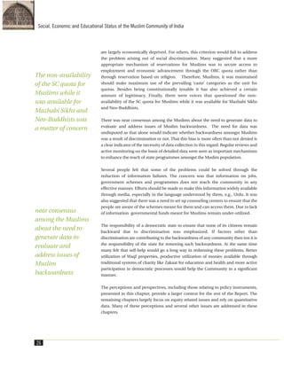 are largely economically deprived. For others, this criterion would fail to address
the problem arising out of social discrimination. Many suggested that a more
appropriate mechanism of reservations for Muslims was to secure access to
employment and economic advancement through the OBC quota rather than
through reservation based on religion. Therefore, Muslims, it was maintained
should make maximum use of the prevailing ‘caste’ categories as the unit for
quotas. Besides being constitutionally tenable it has also achieved a certain
amount of legitimacy. Finally, there were voices that questioned the non-
availability of the SC quota for Muslims while it was available for Mazhabi Sikhs
and Neo-Buddhists.
There was near consensus among the Muslims about the need to generate data to
evaluate and address issues of Muslim backwardness. The need for data was
undisputed as that alone would indicate whether backwardness amongst Muslims
was a result of discrimination or not. That this bias is more often than not denied is
a clear indicator of the necessity of data collection in this regard. Regular reviews and
active monitoring on the basis of detailed data were seen as important mechanisms
to enhance the reach of state programmes amongst the Muslim population.
Several people felt that some of the problems could be solved through the
reduction of information failures. The concern was that information on jobs,
government schemes and programmes does not reach the community in any
effective manner. Efforts should be made to make this information widely available
through media, especially in the language understood by them, e.g., Urdu. It was
also suggested that there was a need to set up counseling centers to ensure that the
people are aware of the schemes meant for them and can access them. Due to lack
of information governmental funds meant for Muslims remain under-utilized.
The responsibility of a democratic state to ensure that none of its citizens remain
backward due to discrimination was emphasized. If factors other than
discrimination are contributing to the backwardness of any community then too it is
the responsibility of the state for removing such backwardness. At the same time
many felt that self-help would go a long way in redressing these problems. Better
utilization of Waqf properties, productive utilization of monies available through
traditional systems of charity like Zakaat for education and health and more active
participation in democratic processes would help the Community in a significant
manner.
The perceptions and perspectives, including those relating to policy instruments,
presented in this chapter, provide a larger context for the rest of the Report. The
remaining chapters largely focus on equity related issues and rely on quantitative
data. Many of these perceptions and several other issues are addressed in these
chapters.
26
Social, Economic and Educational Status of the Muslim Community of India
The non-availability
of the SC quota for
Muslims while it
was available for
Mazhabi Sikhs and
Neo-Buddhists was
a matter of concern
near consensus
among the Muslims
about the need to
generate data to
evaluate and
address issues of
Muslim
backwardness
 