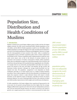 1. Introduction
Muslims constitute the second largest religious group in India and thus the largest
religious minority. The 2001 census enumerated India's Muslim population at over
138 million, and by 2006 the Muslim population would be over 150 million. India's
Muslim population is amongst the largest in the world, exceeded only by Indonesia's
and close to the Muslim populations of Pakistan and Bangladesh. Moreover, it is larger
than the total populations of most countries of the world. India is considered an
overpopulated country and India's population policy seeks to achieve replacement
level fertility by 2010. However, population policy implementation in India has come
under severe attack, more so due to the element of coercion inherent in the
promotion and acceptance of modern contraceptives. Besides, Indian population
policy does not adequately recognize the multi-dimensionality of the economic and
social forces that prevail upon the household decisions regarding the size of families.
For example, there are no noteworthy and dependable social safety nets in place to
protect the interests of the poor and infirm, and therefore old age security still
dominates fertility decisions, although the average family/household size has
reduced over time. The population programme is over dependent on female
sterilisation with little or no choice based access to a basket of family limitation
procedures. There is little recognition of the fact that ultimately it is development and
equity that empowers citizens to make informed choices with respect to family
formation. In this regard the impact of education, especially of women, has shown
dominant influence, not only in reducing fertility but also in the reduction of infant
and child mortality, improvement in birth weights and overall human development.
In India, populations of all major religions have experienced large growth in the
recent past, but the growth among Muslims has been higher than the average.
Religious differentials in growth were observed in the pre-Independence period as
well. The last intercensal decade however, has shown a reversal in the trends in
growth; not a negative growth but a decline in intercensal growth for India, from
27
Population Size,
Distribution and
Health Conditions of
Muslims
CHAPTER THREE
2001 census
enumerated India's
Muslim population
at over 138 million,
and by 2006 it would
have crossed 150
million
population policy
does not adequately
recognize the multi-
dimensionality of
the economic and
social forces
impinging upon
household decisions
on family size
 