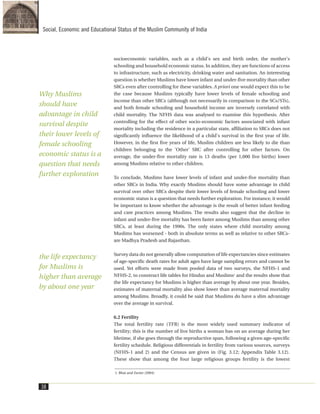 socioeconomic variables, such as a child's sex and birth order, the mother's
schooling and household economic status. In addition, they are functions of access
to infrastructure, such as electricity, drinking water and sanitation. An interesting
question is whether Muslims have lower infant and under-five mortality than other
SRCs even after controlling for these variables. A priori one would expect this to be
the case because Muslims typically have lower levels of female schooling and
income than other SRCs (although not necessarily in comparison to the SCs/STs),
and both female schooling and household income are inversely correlated with
child mortality. The NFHS data was analysed to examine this hypothesis. After
controlling for the effect of other socio-economic factors associated with infant
mortality including the residence in a particular state, affiliation to SRCs does not
significantly influence the likelihood of a child's survival in the first year of life.
However, in the first five years of life, Muslim children are less likely to die than
children belonging to the 'Other' SRC after controlling for other factors. On
average, the under-five mortality rate is 13 deaths (per 1,000 live births) lower
among Muslims relative to other children.
To conclude, Muslims have lower levels of infant and under-five mortality than
other SRCs in India. Why exactly Muslims should have some advantage in child
survival over other SRCs despite their lower levels of female schooling and lower
economic status is a question that needs further exploration. For instance, it would
be important to know whether the advantage is the result of better infant feeding
and care practices among Muslims. The results also suggest that the decline in
infant and under-five mortality has been faster among Muslims than among other
SRCs, at least during the 1990s. The only states where child mortality among
Muslims has worsened - both in absolute terms as well as relative to other SRCs-
are Madhya Pradesh and Rajasthan.
Survey data do not generally allow computation of life expectancies since estimates
of age-specific death rates for adult ages have large sampling errors and cannot be
used. Yet efforts were made from pooled data of two surveys, the NFHS-1 and
NFHS-2, to construct life tables for Hindus and Muslims1
and the results show that
the life expectancy for Muslims is higher than average by about one year. Besides,
estimates of maternal mortality also show lower than average maternal mortality
among Muslims. Broadly, it could be said that Muslims do have a slim advantage
over the average in survival.
6.2 Fertility
The total fertility rate (TFR) is the most widely used summary indicator of
fertility; this is the number of live births a woman has on an average during her
lifetime, if she goes through the reproductive span, following a given age-specific
fertility schedule. Religious differentials in fertility from various sources, surveys
(NFHS-1 and 2) and the Census are given in (Fig. 3.12; Appendix Table 3.12).
These show that among the four large religious groups fertility is the lowest
38
Social, Economic and Educational Status of the Muslim Community of India
1. Bhat and Zavier (2004)
Why Muslims
should have
advantage in child
survival despite
their lower levels of
female schooling
economic status is a
question that needs
further exploration
the life expectancy
for Muslims is
higher than average
by about one year
 