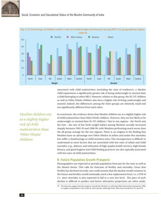 associated with child malnutrition (including the state of residence), a Muslim
child experiences a significantly greater risk of being underweight or stunted than
a child belonging to other SRCs. However, relative to this group, the SC/ST children
as well as Other Hindu children also have a higher risk of being underweight and
stunted. Indeed, the differences among the three groups are relatively small and
not significantly different from each other.
In conclusion, the evidence shows that Muslim children are at a slightly higher risk
of child malnutrition than Other Hindu children. However, they are less likely to be
underweight or stunted than SC/ST children.10
But in two regions - the North and
the East - the rate of low birth-weight babies among Muslims actually increased
sharply between 1992-93 and 1998-99, with Muslims performing much worse than
the all-group average for the two regions. There is an enigma in the finding that
Muslims have an advantage over Other Hindus in infant and under-five mortality
but suffer a disadvantage in child nutrition rates. This incongruence is difficult to
understand as most factors that are associated with low rates of infant and child
mortality (e.g., delivery and utilization of high-quality health services, high female
literacy, and good hygiene and child feeding practices) are also typically associated
with low rates of child malnutrition.
8. Future Population Growth Prospects
Demographers are expected to provide population forecasts for the near as well as
the distant future. This calls for forecasts of fertility and mortality. Given that
fertility has declined recently, one could assume that the decline would continue in
the future and fertility would eventually reach a low replacement level, i.e. a TFR of
2.1, since mortality is also expected to fall to a very low level. The pace of such
decline is difficult to predict and hence alternative projections are often made.
44
Social, Economic and Educational Status of the Muslim Community of India
10. The data also suggest that the progress recorded by Muslims in reducing child malnutrition during the 1990s
is roughly comparable to that made by other groups (although better than that recorded by SCs and STs.
Fig. 3.15: Percentage of children under 5 who are Underweight and Stunted among SRC's, by geographical region,
1998-99
Muslim children are
at a slightly higher
risk of child
malnutrition than
‘Other Hindu’
children
 