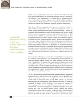 fertility would reach the replacement level but the former would take 10 or 20
years longer showed that by 2101 the Muslim population may reach around 320-
340 million in a total population of 1.7-1.8 billion and the Muslim population
share would be between 18 and 19 percent (Appendix Table 3.14). Broadly, one
could say that the Muslim population share is expected to rise from the current
level but not expected to be much above 20 percent by the end of the century.
While the speculation on population share generates much debate, this is not
likely to influence fertility decisions to a major extent. Couples take decisions on
fertility in their own interests rather than for raising community's share in the
population or for gaining political power for the community. This seems to be true
of all communities, majority or minority. Individual considerations of child
bearing, costs of children and perceived values, are more important than
community exhortations. As recent evidence suggests, there is general acceptance
of the idea of fertility regulation, a small family is desirable, and contraceptive
services are sought and utilised. The last three decades show that fertility has
declined substantially in India and contraceptive practice has become common.
Further, the population growth rate has declined in the last decade and recent
estimates show that the decline is continuing. Moreover, this has happened for all
the major communities including the Muslims. The growth rate for Muslims, as for
the total population, is bound to fall further and eventually reach a zero growth
stage. There are strong indications that this could occur well before the end of the
century.
Recent experience of European countries shows that fertility in many populations
has fallen well below replacement level and population sizes have begun to fall
rather than stabilise at some 'ultimate level' as was presumed in the past. At this
time, it is difficult to say whether this would happen for India as well in this
century. If it does, the population sizes of the total and Muslim populations at the
end of the century would be lower than those given by the projections cited above
(results of some alternative projections given in Appendix Table 3.14 indicate that
the total population could be below 1.5 billion and the Muslim population below
300 million by the end of the century).
The pace of convergence depends on a number of socio-economic, political and
programme factors, and the process will be hastened with the spread of mass
education especially amongst women and girls and a sustained reduction in
poverty across all population groups in India. While religion is an important
element influencing the lifestyles of sizable segments of citizens, its impact on
regulating the human fertility of Muslims is not strong. For example, the
contraceptive prevalence rate among Muslims, an overt expression of acceptance
of the modern concepts of family planning, has been increasing in recent years
nearing, 40%. Over 20 million Muslim couples currently use modern
contraception practices and this number will grow if quality and choice based
reproductive health care services are made accessible to Muslims across India.
However, the relatively higher incidence of poverty and the widening gap in
46
Social, Economic and Educational Status of the Muslim Community of India
Couples take
decisions on fertility
in their own
interests rather than
for raising
community's share
in the population
 
