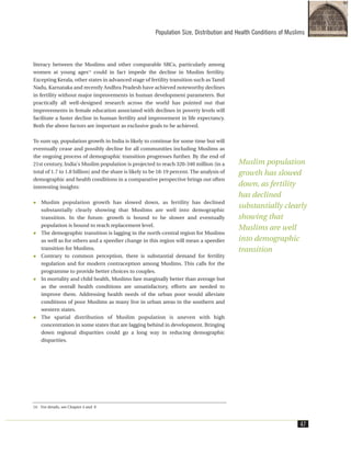 literacy between the Muslims and other comparable SRCs, particularly among
women at young ages14
could in fact impede the decline in Muslim fertility.
Excepting Kerala, other states in advanced stage of fertility transition such as Tamil
Nadu, Karnataka and recently Andhra Pradesh have achieved noteworthy declines
in fertility without major improvements in human development parameters. But
practically all well-designed research across the world has pointed out that
improvements in female education associated with declines in poverty levels will
facilitate a faster decline in human fertility and improvement in life expectancy.
Both the above factors are important as exclusive goals to be achieved.
To sum up, population growth in India is likely to continue for some time but will
eventually cease and possibly decline for all communities including Muslims as
the ongoing process of demographic transition progresses further. By the end of
21st century, India's Muslim population is projected to reach 320-340 million (in a
total of 1.7 to 1.8 billion) and the share is likely to be 18-19 percent. The analysis of
demographic and health conditions in a comparative perspective brings out often
interesting insights:
Muslim population growth has slowed down, as fertility has declined
substantially clearly showing that Muslims are well into demographic
transition. In the future. growth is bound to be slower and eventually
population is bound to reach replacement level.
The demographic transition is lagging in the north-central region for Muslims
as well as for others and a speedier change in this region will mean a speedier
transition for Muslims.
Contrary to common perception, there is substantial demand for fertility
regulation and for modern contraception among Muslims. This calls for the
programme to provide better choices to couples.
In mortality and child health, Muslims fare marginally better than average but
as the overall health conditions are unsatisfactory, efforts are needed to
improve them. Addressing health needs of the urban poor would alleviate
conditions of poor Muslims as many live in urban areas in the southern and
western states.
The spatial distribution of Muslim population is uneven with high
concentration in some states that are lagging behind in development. Bringing
down regional disparities could go a long way in reducing demographic
disparities.
Population Size, Distribution and Health Conditions of Muslims
47
14. For details, see Chapter 4 and 8
Muslim population
growth has slowed
down, as fertility
has declined
substantially clearly
showing that
Muslims are well
into demographic
transition
 