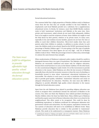 formal educational institutions.
The common belief that a high proportion of Muslim children study in Madarsas
stems from the fact that they are actually enrolled in the local Maktabs. As
emphasized, such local Maktabs provide not a substitute, but a supplementary
educational service. In Kerala, for instance, more than 60,000 Muslim students
study in both ‘mainstream’ institutions and Maktabs at the same time. Since
private and Government -aided schools do not teach Urdu adequately, children
have to be taught to read the scriptures at home. Some children are taught to read
the Holy Koran by their parents, relatives or by private tutors. In many cases,
especially in low and medium income families, parents do not have the time or
ability to teach their children themselves. Micro-level studies show that such
parents admit their children to maktabs, in addition to secular schools. In such
cases, the children study in two schools. Based on the NCERT (provisional) data the
percentage of Muslim children aged 7-19 years going to the first type of maktabs
has been estimated. Even these figures are not very high - only 4% of Muslim
children study in them.27
While this percentage is lower in urban areas, interestingly
it is almost the same between boys and girls.
When modernization of Madarsas is planned, policy makers should be careful to
distinguish between these two types of institutions. The Maktabs and residential
Madarsas are necessarily traditional and meant only for religious education,
because their social function is to carry on the Islamic tradition. On the other hand,
it is the constitutional obligation (under Article 21A) of the Government to provide
education to the masses. Aided Madarsas are often the last recourse of Muslims
especially those who lack the economic resources to bear the costs of schooling, or
households located in areas where ‘mainstream’ educational institutions are
inaccessible. The solution in such cases is not only to modernize Madarsas, but
also to provide good quality, subsidised ‘mainstream’ education and create an
adequate infrastructure for education. Therefore, the state must also fulfill its
obligation to provide affordable high quality school education to the masses
through the formal education system.
Apart from the role Madarsas have played in providing religious education one
needs to recognize their contribution towards the education of Muslims in the
country. Very often one finds that Madarsas have indeed provided schooling to
Muslim children where the State has failed them. Many children go to Madarsas
and thereby acquire some level of literacy/education when there is no school in the
neighbourhood. This effort needs to be recognized. This could be done by
establishing ‘equivalence’ to Madarsa certificates for subsequent admission into
government schools and universities. For this purpose, equivalence between the
two systems of education will need to be established at different levels. Many
Madarsas provide education that is similar to that provided in ‘mainstream’
schools. This needs to be understood in a transparent manner. Many Madarsas
78
Social, Economic and Educational Status of the Muslim Community of India
27. Combining the estimates of Madarsas and maktabs only 6.3% of all Muslim children study in any form of
Madarsas. This is a far cry from the 10% that is often cited by academics.
The State must
fulfill its obligation
to provide
affordable high
quality school
education through
the formal
education system
 