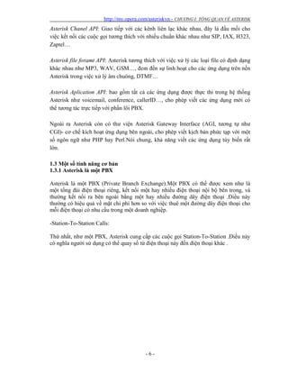 http://my.opera.com/asteriskvn - CHƯƠNG I: TỔNG QUAN VỀ ASTERISK
- 6 -
Asterisk Chanel API: Giao tiếp với các kênh liên lạc khác nhau, đây là đầu mối cho
việc kết nối các cuộc gọi tương thích với nhiều chuẩn khác nhau như SIP, IAX, H323,
Zaptel…
Asterisk file foramt API: Asterisk tương thích với việc xử lý các loại file có định dạng
khác nhau như MP3, WAV, GSM…, đem đến sự linh hoạt cho các ứng dụng trên nền
Asterisk trong việc xử lý âm chuông, DTMF…
Asterisk Aplication API: bao gồm tất cả các ứng dụng được thực thi trong hệ thống
Asterisk như voicemail, conference, callerID…, cho phép viết các ứng dụng mới có
thể tương tác trực tiếp với phần lõi PBX.
Ngoài ra Asterisk còn có thư viện Asterisk Gateway Interface (AGI, tương tự như
CGI)- cơ chế kích hoạt ứng dụng bên ngoài, cho phép viết kịch bản phức tạp với một
số ngôn ngữ như PHP hay Perl.Nói chung, khả năng viết các ứng dụng tùy biến rất
lớn.
1.3 Một số tính năng cơ bản
1.3.1 Asterisk là một PBX
Asterisk là một PBX (Private Branch Exchange).Một PBX có thể được xem như là
một tổng đài điện thoại riêng, kết nối một hay nhiều điện thoại nội bộ bên trong, và
thường kết nối ra bên ngoài bằng một hay nhiều đường dây điện thoại .Điều này
thường có hiệu quả về mặt chi phí hơn so với việc thuê một đường dây điện thoại cho
mỗi điện thoại có nhu cầu trong một doanh nghiệp.
-Station-To-Station Calls:
Thứ nhất, như một PBX, Asterisk cung cấp các cuộc gọi Station-To-Station .Điều này
có nghĩa người sử dụng có thể quay số từ điện thoại này đến điện thoại khác .
 