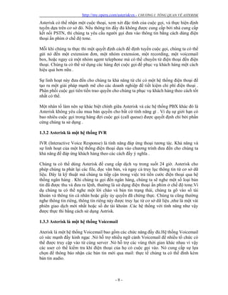 http://my.opera.com/asteriskvn - CHƯƠNG I: TỔNG QUAN VỀ ASTERISK
- 8 -
Asterisk có thể nhận một cuộc thoại, xem xét đặc tính của cuộc gọi, và thực hiện định
tuyến dựa trên cơ sở đó. Nếu thông tin đầy đủ không được cung cấp bởi nhà cung cấp
kết nối PSTN, thì chúng ta yêu cầu người gọi đưa vào thông tin bằng cách dùng điện
thoại ấn phím ở chế độ tone.
Mỗi khi chúng ta thực thi một quyết định cách để định tuyến cuộc gọi, chúng ta có thể
gửi nó đến một extension đơn, một nhóm extension, một recording, một voicemail
box, hoặc ngay cả một nhóm agent telephone mà có thể chuyển từ điện thoại đến điện
thoại. Chúng ta có thể sử dụng các hàng đợi cuộc gọi để phục vụ khách hàng một cách
hiệu quả hơn nữa .
Sự linh hoạt này đưa đến cho chúng ta khả năng từ chỉ có một hệ thống điện thoại để
tạo ra một giải pháp mạnh mẽ cho các doanh nghiệp để tiết kiệm chi phí điện thoại .
Phân phối cuộc gọi tiên tiến trao quyền cho chúng ta phục vụ khách hàng theo cách tốt
nhất có thể.
Một nhân tố làm nên sự khác biệt chính giữa Asterisk và các hệ thống PBX khác đó là
Asterisk không yêu cầu mua bản quyền cho bất cứ tính năng gì . Ví dụ sự giới hạn có
bao nhiêu cuộc gọi trong hàng đợi cuộc gọi (call queue) được quyết định chỉ bởi phần
cứng chúng ta sử dụng .
1.3.2 Asterisk là một hệ thống IVR
IVR (Interactive Voice Response) là tính năng đáp ứng thoại tương tác. Khả năng và
sự linh hoạt của một hệ thống điện thoại dựa vào chương trình đưa đến cho chúng ta
khả năng để đáp ứng khách hàng theo các cách đầy ý nghĩa .
Chúng ta có thể dùng Asterisk để cung cấp dịch vụ trong suốt 24 giờ. Asterisk cho
phép chúng ta phát lại các file, đọc văn bản, và ngay cả truy lục thông tin từ cơ sở dữ
liệu. Đây là kỹ thuật mà chúng ta tiếp cận trong việc trả tiền cước điện thoại qua hệ
thống ngân hàng . Khi chúng ta gọi đến ngân hàng, chúng ta sẽ nghe một số loại bản
tin đã được thu và đưa ra lệnh, thường là sử dụng điện thoại ấn phím ở chế độ tone.Ví
dụ chúng ta có thể nghe một lời chào và bản tin trạng thái, chúng ta gõ vào số tài
khoản và thông tin cá nhân hoặc giấy ủy quyền đã chứng thực. Chúng ta cũng thường
nghe thông tin riêng, thông tin riêng này được truy lục từ cơ sở dữ liệu ,như là một vài
phiên giao dịch mới nhất hoặc số dư tài khoản .Các hệ thống với tính năng như vậy
được thực thi bằng cách sử dụng Astrisk.
1.3.3 Asterisk là một hệ thống Voicemail
Aterisk là một hệ thống Voicemail bao gồm các chức năng đầy đủ.Hệ thống Voicemail
có sức mạnh đầy kinh ngạc .Nó hỗ trợ nhiều ngữ cảnh Voicemail để nhiều tổ chức có
thể được truy cập vào từ cùng server .Nó hỗ trợ các vùng thời gian khác nhau vì vậy
các user có thể kiểm tra khi điện thoại của họ có cuộc gọi vào. Nó cung cấp sự lựa
chọn để thông báo nhận các bản tin mới qua mail: thực tế chúng ta có thể đính kèm
bản tin audio.
 