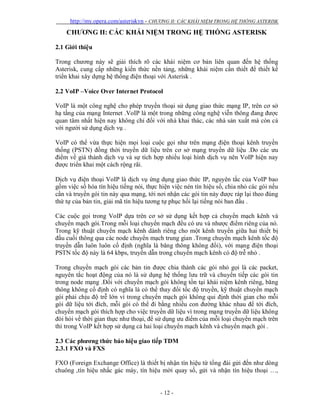 http://my.opera.com/asteriskvn - CHƯƠNG II: CÁC KHÁI NIỆM TRONG HỆ THỐNG ASTERISK
- 12 -
CHƯƠNG II: CÁC KHÁI NIỆM TRONG HỆ THỐNG ASTERISK
2.1 Giới thiệu
Trong chương này sẽ giải thích rõ các khái niệm cơ bản liên quan đến hệ thống
Asterisk, cung cấp những kiến thức nền tảng, những khái niệm cần thiết để thiết kế
triển khai xây dựng hệ thống điện thoại với Asterisk .
2.2 VoIP –Voice Over Internet Protocol
VoIP là một công nghệ cho phép truyền thoại sử dụng giao thức mạng IP, trên cơ sở
hạ tầng của mạng Internet .VoIP là một trong những công nghệ viễn thông đang được
quan tâm nhất hiện nay không chỉ đối với nhà khai thác, các nhà sản xuất mà còn cả
với người sử dụng dịch vụ .
VoIP có thể vừa thực hiện mọi loại cuộc gọi như trên mạng điện thoại kênh truyền
thống (PSTN) đồng thời truyền dữ liệu trên cơ sở mạng truyền dữ liệu .Do các ưu
điểm về giá thành dịch vụ và sự tích hợp nhiều loại hình dịch vụ nên VoIP hiện nay
được triển khai một cách rộng rãi.
Dịch vụ điện thoại VoIP là dịch vụ ứng dụng giao thức IP, nguyên tắc của VoIP bao
gồm việc số hóa tín hiệu tiếng nói, thực hiện việc nén tín hiệu số, chia nhỏ các gói nếu
cần và truyền gói tin này qua mạng, tới nơi nhận các gói tin này được ráp lại theo đúng
thứ tự của bản tin, giải mã tín hiệu tương tự phục hồi lại tiếng nói ban đầu .
Các cuộc gọi trong VoIP dựa trên cơ sở sử dụng kết hợp cả chuyển mạch kênh và
chuyển mạch gói.Trong mỗi loại chuyển mạch đều có ưu và nhược điểm riêng của nó.
Trong kỹ thuật chuyển mạch kênh dành riêng cho một kênh truyền giữa hai thiết bị
đầu cuối thông qua các node chuyển mạch trung gian .Trong chuyển mạch kênh tốc độ
truyền dẫn luôn luôn cố định (nghĩa là băng thông không đổi), với mạng điện thoại
PSTN tốc độ này là 64 kbps, truyền dẫn trong chuyển mạch kênh có độ trễ nhỏ .
Trong chuyển mạch gói các bản tin được chia thành các gói nhỏ gọi là các packet,
nguyên tắc hoạt động của nó là sử dụng hệ thống lưu trữ và chuyển tiếp các gói tin
trong node mạng .Đối với chuyển mạch gói không tồn tại khái niệm kênh riêng, băng
thông không cố định có nghĩa là có thể thay đổi tốc độ truyền, kỹ thuật chuyển mạch
gói phải chịu độ trễ lớn vì trong chuyển mạch gói không qui định thời gian cho mỗi
gói dữ liệu tới đích, mỗi gói có thể đi bằng nhiều con đường khác nhau để tới đích,
chuyển mạch gói thích hợp cho việc truyền dữ liệu vì trong mạng truyền dữ liệu không
đòi hỏi về thời gian thực như thoại, để sử dụng ưu điểm của mỗi loại chuyển mạch trên
thì trong VoIP kết hợp sử dụng cả hai loại chuyển mạch kênh và chuyển mạch gói .
2.3 Các phương thức báo hiệu giao tiếp TDM
2.3.1 FXO và FXS
FXO (Foreign Exchange Office) là thiết bị nhận tín hiệu từ tổng đài gửi đến như dòng
chuông ,tín hiệu nhấc gác máy, tín hiệu mời quay số, gửi và nhận tín hiệu thoại …,
 