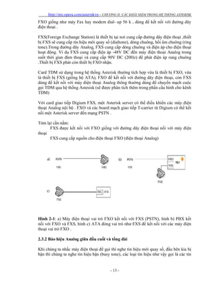 http://my.opera.com/asteriskvn - CHƯƠNG II: CÁC KHÁI NIỆM TRONG HỆ THỐNG ASTERISK
- 13 -
FXO giống như máy Fax hay modem dial- up 56 k , dùng để kết nối với đường dây
điện thoại .
FXS(Foreign Exchange Station) là thiết bị tại nơi cung cấp đường dây điện thoại ,thiết
bị FXS sẽ cung cấp tín hiệu mời quay số (dialtone), dòng chuông, hồi âm chuông (ring
tone).Trong đường dây Analog, FXS cung cấp dòng chuông và điện áp cho điện thoại
hoạt động. Ví dụ FXS cung cấp điện áp -48V DC đến máy điện thoại Analog trong
suốt thời gian đàm thoại và cung cấp 90V DC (20Hz) để phát điện áp rung chuông
.Thiết bị FXS phát còn thiết bị FXO nhận.
Card TDM sử dụng trong hệ thống Asterisk thường tích hợp vừa là thiết bị FXO, vừa
là thiết bị FXS (giống bộ ATA), FXO để kết nối với đường dây điện thoại, còn FXS
dùng để kết nối với máy điện thoại Analog thông thường dùng để chuyển mạch cuộc
gọi TDM qua hệ thống Astesisk (sẽ được phân tích thêm trong phần cấu hình cho kênh
TDM)
Với card giao tiếp Digium FXS, một Asterisk server có thể điều khiển các máy điện
thoại Analog nội bộ . FXO và các board mạch giao tiếp T-carrier từ Digium có thể kết
nối một Asterisk server đến mạng PSTN .
Tóm lại cần nắm:
FXS được kết nối với FXO giống với đường dây điện thoại nối với máy điện
thoại
FXS cung cấp nguồn cho điện thoại FXO (điện thoại Analog)
Hình 2-1: a) Máy điện thoại vai trò FXO kết nối với FXS (PSTN), hình b) PBX kết
nối với FXO và FXS, hình c) ATA đóng vai trò như FXS để kết nối với các máy điện
thoại vai trò FXO .
2.3.2 Báo hiệu Analog giữa đầu cuối và tổng đài
Khi chúng ta nhấc máy điện thoại để gọi thì nghe tín hiệu mời quay số, đầu bên kia bị
bận thì chúng ta nghe tín hiệu bận (busy tone), các loại tín hiệu như vậy gọi là các tín
 