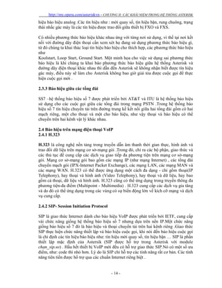 http://my.opera.com/asteriskvn - CHƯƠNG II: CÁC KHÁI NIỆM TRONG HỆ THỐNG ASTERISK
- 14 -
hiệu báo hiệu analog .Các tín hiệu như : mời quay số, tín hiệu bận, rung chuông, trạng
thái nhấc gác máy là các tín hiệu được trao đổi giữa thiết bị FXO và FXS.
Có nhiều phương thức báo hiệu khác nhau ứng với từng nơi sử dụng, vì thế tại nơi kết
nối với đường dây điện thoại cần xem xét họ đang sử dụng phương thức báo hiệu gì,
từ đó chúng ta khai thác loại tín hiệu báo hiệu cho thích hợp, các phương thức báo hiệu
như
Koolstart, Loop Start, Ground Start. Một minh họa cho việc sử dụng sai phương thức
báo hiệu là khi chúng ta khai báo phương thức báo hiệu giữa hệ thống Asterisk và
đường dây điện thoại khác nhau thì dẫn đến Asterisk sẽ không nhận biết được tín hiệu
gác máy, điều này sẽ làm cho Asterisk không bao giờ giải tỏa được cuộc gọi để thực
hiện cuộc gọi mới .
2.3.3 Báo hiệu giữa các tổng đài
SS7 –hệ thống báo hiệu số 7 được phát triển bởi AT&T và ITU là hệ thống báo hiệu
sử dụng cho các cuộc gọi giữa các tổng đài trong mạng PSTN .Trong hệ thống báo
hiệu số 7 tín hiệu chuyển tải trên đường trung kế kết nối giữa hai tổng đài gồm có hai
mạch riêng, một cho thoại và một cho báo hiệu, như vậy thoại và báo hiệu có thể
chuyển trên hai kênh vật lý khác nhau.
2.4 Báo hiệu trên mạng điện thoại VoIP
2.4.1 H.323
H.323 là công nghệ nền tảng trong truyền dẫn âm thanh thời gian thực, hình ảnh và
trao đổi dữ liệu trên mạng cơ sở-mạng gói .Trong đó, chỉ ra các bộ phận, giao thức và
các thủ tục để cung cấp các dịch vụ giao tiếp đa phương tiện trên mạng cơ sở-mạng
gói. Mạng cơ sở-mạng gói bao gồm các mạng IP (như mạng Internet) , các tổng đài
chuyển mạch gói (IPX-Internet Packet Exchange), các mạng LAN, các mạng MAN và
các mạng WAN. H.323 có thể được ứng dụng một cách đa dạng - chỉ gồm thoại(IP
Telephony), hay thoại và hình ảnh (Video Telephony), hay thoại và dữ liệu, hay bao
gồm cả thoại, dữ liệu và hình ảnh. H.323 cũng có thể ứng dụng trong truyền thông đa
phương tiện-đa điểm (Multipoint - Multimedia) . H.323 cung cấp các dịch vụ gia tăng
và do đó có thể ứng dụng trong các vùng có sự biến động lớn về kích cỡ mạng và dịch
vụ cung cấp.
2.4.2 SIP- Session Initiation Protocol
SIP là giao thức Internet dành cho báo hiệu VoIP được phát triển bởi IETF, cung cấp
vài chức năng giống hệ thống báo hiệu số 7 nhưng dựa trên nền IP.Một chức năng
giống báo hiệu số 7 đó là báo hiệu và thoại chuyển tải trên hai kênh riêng .Giao thức
SIP thực hiện chức năng thiết lập và báo hiệu cuộc gọi, khi nói đến báo hiệu cuộc gọi
là chỉ định các tín hiệu báo hiệu như: tín hiệu mời quay số, tín hiệu bận … SIP là phần
thiết lập mặc định của Astersik (SIP được hỗ trợ trong Asterisk với module
chan_sip.so) . Hầu hết thiết bị VoIP mới đều có hỗ trợ giao thức SIP.Nó có một số ưu
điểm, như: code thì nhỏ hơn. Lý do là SIP chỉ hỗ trợ các tính năng rất cơ bản. Các tính
năng tiên tiến được hổ trợ qua các chuẩn Internet riêng biệt .
 