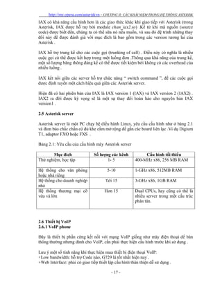 http://my.opera.com/asteriskvn - CHƯƠNG II: CÁC KHÁI NIỆM TRONG HỆ THỐNG ASTERISK
- 17 -
IAX có khả năng cấu hình hơn là các giao thức khác khi giao tiếp với Asterisk (trong
Asterisk, IAX được hỗ trợ bởi module chan_iax2.so) .Kể từ khi mã nguồn (source
code) được biết đến, chúng ta có thể sữa nó nếu muốn, và sau đó đệ trình những thay
đổi này để được đánh giá với mục đích là bao gồm trong các version tương lai của
Asterisk .
IAX hỗ trợ trung kế cho các cuộc gọi (trunking of call) . Điều này có nghĩa là nhiều
cuộc gọi có thể được kết hợp trong một luồng đơn .Thông qua khả năng của trung kế,
một số lượng băng thông đáng kể có thể được tiết kiệm bởi không có các overhead của
nhiều luồng .
IAX kết nối giữa các server hỗ trợ chức năng “ switch command ”, để các cuộc gọi
được định tuyến một cách hiệu quả giữa các Asterisk server.
Hiện đã có hai phiên bản của IAX là IAX version 1 (IAX) và IAX version 2 (IAX2) .
IAX2 ra đời được kỳ vọng sẽ là một sự thay đổi hoàn hảo cho nguyên bản IAX
version1 .
2.5 Asterisk server
Asterisk server là một PC chạy hệ điều hành Linux, yêu cầu cấu hình như ở bảng 2.1
và đảm bảo chắc chắn có đủ khe cắm mở rộng để gắn các board liên lạc .Ví dụ Digium
T1, adaptor FXO hoặc FXS .
Bảng 2.1: Yêu cầu của cấu hình máy Asterisk server
Mục đích Số lượng các kênh Cấu hình tối thiểu
Thử nghiệm, học tập 1- 5 400-MHz x86, 256 MB RAM
Hệ thống cho văn phòng
hoặc nhà riêng
5-10 1-GHz x86, 512MB RAM
Hệ thống cho doanh nghiệp
nhỏ
Tới 15 3-GHz x86, 1GB RAM
Hệ thống thương mại cỡ
vừa và lớn
Hơn 15 Dual CPUs, hay cũng có thể là
nhiều server trong một cấu trúc
phân tán.
2.6 Thiết bị VoIP
2.6.1 VoIP phone
Đây là thiết bị phần cứng kết nối với mạng VoIP giống như máy điện thoại để bàn
thông thường nhưng dành cho VoIP, cần phải thực hiện cấu hình trước khi sử dụng .
Lưu ý một số tính năng khi thực hiện mua thiết bị điện thoại VoIP:
+Low bandwidth: hỗ trợ Code nào, G729 là tốt nhất hiện nay .
+Web Interface: phải có giao tiếp thiết lập cấu hình thân thiện dễ sử dụng .
 