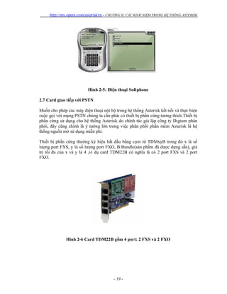 http://my.opera.com/asteriskvn - CHƯƠNG II: CÁC KHÁI NIỆM TRONG HỆ THỐNG ASTERISK
- 19 -
Hình 2-5: Điện thoại Softphone
2.7 Card giao tiếp với PSTN
Muốn cho phép các máy điện thoại nội bộ trong hệ thống Asterisk kết nối và thực hiện
cuộc gọi với mạng PSTN chúng ta cần phải có thiết bị phần cứng tương thích.Thiết bị
phần cứng sử dụng cho hệ thống Asterisk do chính tác giả lập công ty Digium phân
phối, đây cũng chính là ý tưởng lớn trong việc phân phối phần mềm Asterisk là hệ
thống nguồn mở sử dụng miễn phí.
Thiết bị phần cứng thường ký hiệu bắt đầu bằng cụm từ TDMxyB trong đó x là số
lượng port FXS, y là số lượng port FXO, B:Bundle(sản phẩm đã được dựng sẵn), giá
trị tối đa của x và y là 4 ,ví dụ card TDM22B có nghĩa là có 2 port FXS và 2 port
FXO.
Hình 2-6 Card TDM22B gồm 4 port: 2 FXS và 2 FXO
 