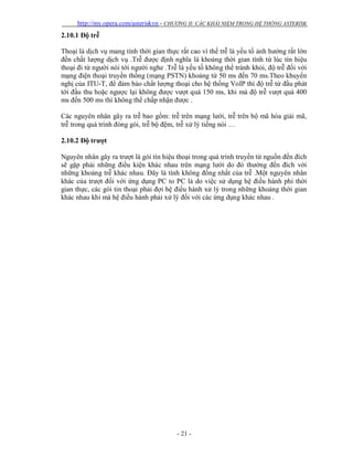 http://my.opera.com/asteriskvn - CHƯƠNG II: CÁC KHÁI NIỆM TRONG HỆ THỐNG ASTERISK
- 21 -
2.10.1 Độ trễ
Thoại là dịch vụ mang tính thời gian thực rất cao vì thế trễ là yếu tố ảnh hưởng rất lớn
đến chất lượng dịch vụ .Trễ được định nghĩa là khoảng thời gian tính từ lúc tín hiệu
thoại đi từ người nói tới người nghe .Trễ là yếu tố không thể tránh khỏi, độ trễ đối với
mạng điện thoại truyền thống (mạng PSTN) khoảng từ 50 ms đến 70 ms.Theo khuyến
nghị của ITU-T, để đảm bảo chất lượng thoại cho hệ thống VoIP thì độ trễ từ đầu phát
tới đầu thu hoặc ngược lại không được vượt quá 150 ms, khi mà độ trễ vượt quá 400
ms đến 500 ms thì không thể chấp nhận được .
Các nguyên nhân gây ra trễ bao gồm: trễ trên mạng lưới, trễ trên bộ mã hóa giải mã,
trễ trong quá trình đóng gói, trễ bộ đệm, trễ xử lý tiếng nói …
2.10.2 Độ trượt
Nguyên nhân gây ra trượt là gói tín hiệu thoại trong quá trình truyền từ nguồn đến đích
sẽ gặp phải những điều kiện khác nhau trên mạng lưới do đó thường đến đích với
những khoảng trễ khác nhau. Đây là tính không đồng nhất của trễ .Một nguyên nhân
khác của trượt đối với ứng dụng PC to PC là do việc sử dụng hệ điều hành phi thời
gian thực, các gói tin thoại phải đợi hệ điều hành xử lý trong những khoảng thời gian
khác nhau khi mà hệ điều hành phải xử lý đối với các ứng dụng khác nhau .
 