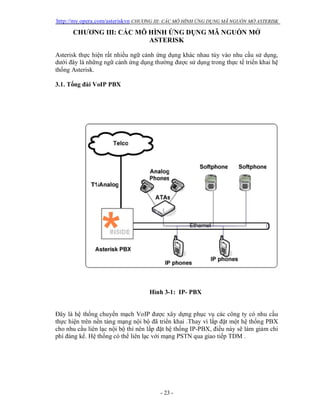 http://my.opera.com/asteriskvn CHƯƠNG III: CÁC MÔ HÌNH ỨNG DỤNG MÃ NGUỒN MỞ ASTERISK
- 23 -
CHƯƠNG III: CÁC MÔ HÌNH ỨNG DỤNG MÃ NGUỒN MỞ
ASTERISK
Asterisk thực hiện rất nhiều ngữ cảnh ứng dụng khác nhau tùy vào nhu cầu sử dụng,
dưới đây là những ngữ cảnh ứng dụng thường được sử dụng trong thực tế triển khai hệ
thống Asterisk.
3.1. Tổng đài VoIP PBX
Hình 3-1: IP- PBX
Đây là hệ thống chuyển mạch VoIP được xây dựng phục vụ các công ty có nhu cầu
thực hiện trên nền tảng mạng nội bộ đã triển khai .Thay vì lắp đặt một hệ thống PBX
cho nhu cầu liên lạc nội bộ thì nên lắp đặt hệ thống IP-PBX, điều này sẽ làm giảm chi
phí đáng kể. Hệ thống có thể liên lạc với mạng PSTN qua giao tiếp TDM .
 