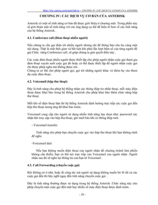 http://my.opera.com/asteriskvn - CHƯƠNG IV: CÁC DỊCH VỤ CƠ BẢN CỦA ASTERISK
- 28 -
CHƯƠNG IV: CÁC DỊCH VỤ CƠ BẢN CỦA ASTERISK
Asterisk có một số tính năng cơ bản đã được giới thiệu ở chương một. Trong phần này
sẽ giới thiệu một số tính năng với các ứng dụng cụ thể để hiểu rõ hơn về các tính năng
của hệ thống Asterisk .
4.1. Conference call (Đàm thoại nhiều người)
Nếu chúng ta cần gọi điện tới nhiều người nhưng chỉ để thông báo cho họ cùng một
nội dung .Thật là mất thời gian và bất tiện khi phải lần lượt bấm số của từng người để
gọi.Chức năng Conference call, sẽ giúp chúng ta giải quyết điều này .
Các cuộc đàm thoại nhiều người được thiết lập cho phép người nhận cuộc gọi tham gia
đàm thoại xuyên suốt cuộc gọi đó hoặc có thể được thiết lập để người nhận cuộc gọi
chỉ được phép nghe mà không được nói .
Chúng ta có thể cho phép người gọi, gọi tới những người khác và thêm họ vào tham
dự cuộc đàm thoại .
4.2. Voicemail (hộp thư thoại)
Đây là tính năng cho phép hệ thống nhận các thông điệp tin nhắn thoại, mỗi máy điện
thoại được khai báo trong hệ thống Asterisk cho phép khai báo thêm chức năng hộp
thư thoại.
Mỗi khi số điện thoại bận thì hệ thống Astreisk định hướng trực tiếp các cuộc gọi đến
hộp thư thoại tương ứng đã khai báo trước.
Voicemail cung cấp cho người sử dụng nhiều tính năng lựa chọn như: password xác
nhận khi truy cập vào hộp thư thoại, gửi mail báo khi có thông điệp mới.
- Voicemail transfer:
Tính năng cho phép bạn chuyển cuộc gọi vào hộp thư thoại khi bạn không rảnh
để nghe.
-Voicemail dial:
Nếu bạn không muốn điện thoại của người nhận đổ chuông (tránh làm phiền
không cần thiết), bạn có thể nói trực tiếp vào Voicemail của người nhận .Người
nhận sau đó sẽ nghe lại thông tin của bạn từ Voicemail .
4.3. Call Forwarding (chuyển cuộc gọi)
Khi không có ở nhà, hoặc đi công tác mà người sử dụng không muốn bỏ lỡ tất cả các
cuộc gọi đến thì hãy nghĩ ngay đến tính năng chuyển cuộc gọi .
Đây là tính năng thường được sử dụng trong hệ thống Asterisk .Chức năng này cho
phép chuyển một cuộc gọi đến một hay nhiều số máy điện thoại được định trước .
 
