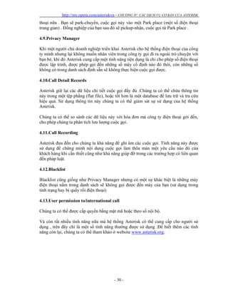 http://my.opera.com/asteriskvn - CHƯƠNG IV: CÁC DỊCH VỤ CƠ BẢN CỦA ASTERISK
- 30 -
thoại nữa . Bạn sẽ park-chuyển, cuộc gọi này vào một Park place (một số điện thoại
trung gian) . Đồng nghiệp của bạn sau đó sẽ pickup-nhận, cuộc gọi từ Park place .
4.9.Privacy Manager
Khi một người chủ doanh nghiệp triển khai Asterisk cho hệ thống điện thoại của công
ty mình nhưng lại không muốn nhân viên trong công ty gọi đi ra ngoài trò chuyện với
bạn bè, khi đó Asterisk cung cấp một tính năng tiện dụng là chỉ cho phép số điện thoại
được lập trình, được phép gọi đến những số máy cố định nào đó thôi, còn những số
không có trong danh sách định sẵn sẽ không thực hiện cuộc gọi được.
4.10.Call Detail Records
Asterisk giữ lại các dữ liệu chi tiết cuộc gọi đầy đủ .Chúng ta có thể chứa thông tin
này trong một tệp phẳng (flat file), hoặc tốt hơn là một database để lưu trữ và tra cứu
hiệu quả. Sử dụng thông tin này chúng ta có thể giám sát sự sử dụng của hệ thống
Asterisk.
Chúng ta có thể so sánh các dữ liệu này với hóa đơn mà công ty điện thoại gởi đến,
cho phép chúng ta phân tích lưu lượng cuộc gọi.
4.11.Call Recording
Asterisk đưa đến cho chúng ta khả năng để ghi âm các cuộc gọi. Tính năng này được
sử dụng để chứng minh nội dung cuộc gọi làm thõa mản một yêu cầu nào đó của
khách hàng khi cần thiết cũng như khả năng giúp đỡ trong các trường hợp có liên quan
đến pháp luật.
4.12.Blacklist
Blacklist cũng giống như Privacy Manager nhưng có một sự khác biệt là những máy
điện thoại nằm trong danh sách sẽ không gọi được đến máy của bạn (sử dụng trong
tình trạng hay bị quấy rối điện thoại)
4.13.User permission to/international call
Chúng ta có thể được cấp quyền bằng mật mã hoặc theo số nội bộ.
Và còn rất nhiều tính năng nữa mà hệ thống Asterisk có thể cung cấp cho người sử
dụng , trên đây chỉ là một số tính năng thường được sử dụng .Để biết thêm các tính
năng còn lại, chúng ta có thể tham khảo ở website www.asterisk.org.
 