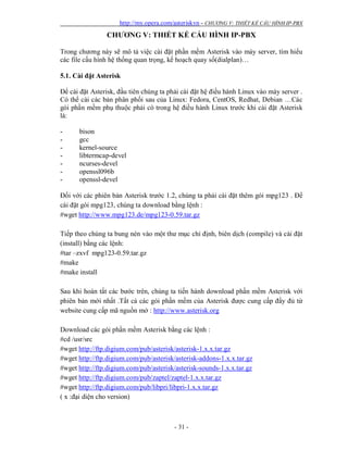 http://my.opera.com/asteriskvn - CHƯƠNG V: THIẾT KẾ CẤU HÌNH IP-PBX
- 31 -
CHƯƠNG V: THIẾT KẾ CẤU HÌNH IP-PBX
Trong chương này sẽ mô tả việc cài đặt phần mềm Asterisk vào máy server, tìm hiểu
các file cấu hình hệ thống quan trọng, kế hoạch quay số(dialplan)…
5.1. Cài đặt Asterisk
Để cài đặt Asterisk, đầu tiên chúng ta phải cài đặt hệ điều hành Linux vào máy server .
Có thể cài các bản phân phối sau của Linux: Fedora, CentOS, Redhat, Debian …Các
gói phần mềm phụ thuộc phải có trong hệ điều hành Linux trước khi cài đặt Asterisk
là:
- bison
- gcc
- kernel-source
- libtermcap-devel
- ncurses-devel
- openssl096b
- openssl-devel
Đối với các phiên bản Asterisk trước 1.2, chúng ta phải cài đặt thêm gói mpg123 . Để
cài đặt gói mpg123, chúng ta download bằng lệnh :
#wget http://www.mpg123.de/mpg123-0.59.tar.gz
Tiếp theo chúng ta bung nén vào một thư mục chỉ định, biên dịch (compile) và cài đặt
(install) bằng các lệnh:
#tar –zxvf mpg123-0.59.tar.gz
#make
#make install
Sau khi hoàn tất các bước trên, chúng ta tiến hành download phần mềm Asterisk với
phiên bản mới nhất .Tất cả các gói phần mềm của Asterisk được cung cấp đầy đủ từ
website cung cấp mã nguồn mở : http://www.asterisk.org
Download các gói phần mềm Asterisk bằng các lệnh :
#cd /usr/src
#wget http://ftp.digium.com/pub/asterisk/asterisk-1.x.x.tar.gz
#wget http://ftp.digium.com/pub/asterisk/asterisk-addons-1.x.x.tar.gz
#wget http://ftp.digium.com/pub/asterisk/asterisk-sounds-1.x.x.tar.gz
#wget http://ftp.digium.com/pub/zaptel/zaptel-1.x.x.tar.gz
#wget http://ftp.digium.com/pub/libpri/libpri-1.x.x.tar.gz
( x :đại diện cho version)
 