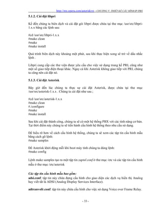 http://my.opera.com/asteriskvn - CHƯƠNG V: THIẾT KẾ CẤU HÌNH IP-PBX
- 33 -
5.1.2. Cài đặt libpri
Kế đến chúng ta biên dịch và cài đặt gói libpri được chứa tại thư mục /usr/src/libpri-
1.x.x bằng các lệnh sau:
#cd /usr/src/libpri-1.x.x
#make clean
#make
#make install
Quá trình biên dịch này khoảng một phút, sau khi thực hiện xong sẽ trở về dấu nhắc
lệnh .
Libpri cung cấp các thư viện được yêu cầu cho việc sử dụng trung kế PRI, cũng như
một số giao tiếp điện thoại khác. Ngay cả khi Asterisk không giao tiếp với PRI, chúng
ta cũng nên cài đặt nó.
5.1.3. Cài đặt Asterisk
Bây giờ đến lúc chúng ta thực sự cài đặt Asterisk, được chứa tại thư mục
/usr/src/asterisk-1.x.x . Chúng ta cài đặt như sau ;
#cd /usr/src/asterisk-1.x.x
#make clean
#./configure
#make
#make install
Sau khi cài đặt thành công, chúng ta sẽ có một hệ thống PBX với các tính năng cơ bản.
Tại thời điểm này chúng ta sẽ tiến hành cấu hình hệ thống theo nhu cầu sử dụng.
Để hiểu rõ hơn về cách cấu hình hệ thống, chúng ta sẽ xem các tập tin cấu hình mẫu
bằng cách gõ lệnh:
#make samples
Để Asterisk khởi động mỗi khi boot máy tính chúng ta dùng lệnh:
#make config
Lệnh make samples tạo ra một tập tin zaptel.conf ở thư mục /etc và các tập tin cấu hình
mẫu ở thư mục /etc/asterisk
Các tập tin cấu hình mẫu bao gồm:
adsi.conf: tập tin này chứa đựng cấu hình cho giao diện các dịch vụ hiển thị Analog
hay viết tắt là ADSI (Analog Display Services Interface).
adtranvofr.conf: tập tin này chứa cấu hình cho việc sử dụng Voice over Frame Relay.
 