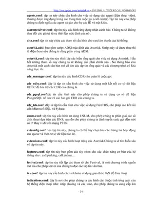 http://my.opera.com/asteriskvn - CHƯƠNG V: THIẾT KẾ CẤU HÌNH IP-PBX
- 34 -
agents.conf: tập tin này chứa cấu hình cho việc sử dụng các agent (điện thoại viên),
thường được ứng dụng trong các trung tâm cuộc gọi (call center).Tập tin này cho phép
chúng ta định nghĩa các agent và gán cho họ các ID và mật khẩu.
alarmreceiver.conf: tập tin này cấu hình ứng dụng nhận cảnh báo. Chúng ta sẽ không
thay đổi các giá trị từ sự thiết lập mặc định của nó .
alsa.conf: tập tin này chứa các tham số cấu hình cho card âm thanh của hệ thống.
asterisk.adsi: bao gồm script ADSI mặc định của Asterisk. Script này sẽ được thực thi
từ điện thoại nếu chúng ta dùng phần cứng ADSI.
asterisk.conf: tập tin này thiết lập các biến tổng quát cho việc sử dụng Asterisk. Hầu
hết những tham số này chúng ta sẽ không cần phải chỉnh sửa . Nó thông báo cho
Asterisk một cách căn bản nơi để tìm các tập tin tổng quát và các chương trình có khả
năng thực thi.
cdr_manager.conf: tập tin này cấu hình CDR cho quản lý cuộc gọi.
cdr_odbc.conf: đây là tập tin cấu hình cho việc sử dụng một kết nối cơ sở dữ liệu
ODBC để lưu trữ các CDR của chúng ta.
cdr_pgsql.conf:tập tin cấu hình này cho phép chúng ta sử dụng cơ sở dữ liệu
PostgreSQL để lưu trữ các bản ghi CDR của chúng ta.
cdr_tds.conf: đây là tập tin cấu hình cho việc sử dụng FreeTDS, cho phép các kết nối
đến Microsoft SQL và Sybase.
enum.conf: tập tin này cấu hình sử dụng ENUM, cho phép chúng ta phân giải các số
điện thoại dựa trên các DNS, qua đó cho phép chúng ta định tuyến cuộc gọi đến một
số IP thay vì đi trên mạng PSTN.
extconfig.conf: với tập tin này, chúng ta có thể tùy chọn lưu các thông tin hoạt động
của queue và một cơ sở dữ liệu nào đó.
extensions.conf: tập tin này cấu hình hoạt động của Asterisk.Chúng ta sẽ tim hiểu sâu
về tập tin này.
features.conf: tâp tin này bao gồm các tùy chọn cho các chức năng cơ bản của hệ
thống như : call parking, call pickup…
festival.conf: tập tin này tiết lập các tham số cho Festival, là một chương trình nguồn
mở mà cho phép server của chúng ta đọc các tập tin văn bản.
iax.conf: tập tin này cấu hình các tài khoản sử dụng giao thức IAX để đàm thoại
indications.conf: đây là nơi cho phép chúng ta cấu hình các thuộc tính tổng quát của
hệ thống điện thoại như: nhịp chuông và các tone, cho phép chúng ta cung cấp âm
 