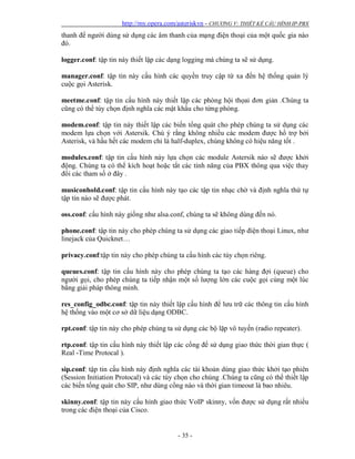 http://my.opera.com/asteriskvn - CHƯƠNG V: THIẾT KẾ CẤU HÌNH IP-PBX
- 35 -
thanh để người dùng sử dụng các âm thanh của mạng điện thoại của một quốc gia nào
đó.
logger.conf: tập tin này thiết lập các dạng logging mà chúng ta sẽ sử dụng.
manager.conf: tập tin này cấu hình các quyền truy cập từ xa đến hệ thống quản lý
cuộc gọi Asterisk.
meetme.conf: tập tin cấu hình này thiết lập các phòng hội thọai đơn giản .Chúng ta
cũng có thể tùy chọn định nghĩa các mật khẩu cho từng phòng.
modem.conf: tập tin này thiết lập các biến tổng quát cho phép chúng ta sử dụng các
modem lựa chọn với Astersik. Chú ý rằng không nhiều các modem được hổ trợ bởi
Asterisk, và hầu hết các modem chỉ là half-duplex, chúng không có hiệu năng tốt .
modules.conf: tập tin cấu hình này lựa chọn các module Astersik nào sẽ được khởi
động. Chúng ta có thể kích hoạt hoặc tắt các tính năng của PBX thông qua việc thay
đổi các tham số ở đây .
musiconhold.conf: tập tin cấu hình này tạo các tập tin nhạc chờ và định nghĩa thứ tự
tập tin nào sẽ được phát.
oss.conf: cấu hình này giống như alsa.conf, chúng ta sẽ không dùng đến nó.
phone.conf: tập tin này cho phép chúng ta sử dụng các giao tiếp điện thoại Linux, như
linejack của Quicknet…
privacy.conf:tập tin này cho phép chúng ta cấu hình các tùy chọn riêng.
queues.conf: tập tin cấu hình này cho phép chúng ta tạo các hàng đợi (queue) cho
người gọi, cho phép chúng ta tiếp nhận một số lượng lớn các cuộc gọi cùng một lúc
bằng giải pháp thông minh.
res_config_odbc.conf: tập tin này thiết lập cấu hình để lưu trữ các thông tin cấu hình
hệ thống vào một cơ sở dữ liệu dạng ODBC.
rpt.conf: tập tin này cho phép chúng ta sử dụng các bộ lặp vô tuyến (radio repeater).
rtp.conf: tập tin cấu hình này thiết lập các cổng để sử dụng giao thức thời gian thực (
Real -Time Protocal ).
sip.conf: tập tin cấu hình này định nghĩa các tài khoản dùng giao thức khởi tạo phiên
(Session Initiation Protocal) và các tùy chọn cho chúng .Chúng ta cũng có thể thiết lập
các biến tổng quát cho SIP, như dùng cổng nào và thời gian timeout là bao nhiêu.
skinny.conf: tập tin này cấu hình giao thức VoIP skinny, vốn được sử dụng rất nhiều
trong các điện thoại của Cisco.
 