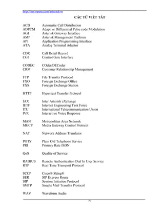 http://my.opera.com/asteriskvn
iv
CÁC TỪ VIẾT TẮT
ACD Automatic Call Distribution
ADPCM Adaptive Differential Pulse code Modulation
AGI Asterisk Gateway Interface
AMP Asterisk Management Platform
API Application Programming Interface
ATA Analog Terminal Adaptor
CDR Call Detail Record
CGI Control Gate Interface
CODEC COder/DECoder
CRM Customer Relationship Management
FTP File Transfer Protocol
FXO Foreign Exchange Office
FXS Foreign Exchange Station
HTTP Hypertext Transfer Protocol
IAX Inter Asterisk eXchange
IETF Internet Engineering Task Force
ITU International Telecommunication Union
IVR Interactive Voice Response
MAN Metropolitan Area Network
MGCP Media Gateway Control Protocol
NAT Network Address Translator
POTS Plain Old Telephone Service
PRI Primary Rate ISDN
QoS Quality of Service
RADIUS Remote Authentication Dial In User Service
RTP Real Time Transport Protocol
SCCP Cisco® Sking®
SER SIP Express Route
SIP Session Initiation Protocol
SMTP Simple Mail Transfer Protocol
WAV Waveform Audio
 