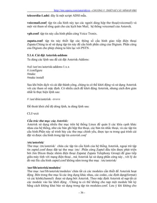 http://my.opera.com/asteriskvn - CHƯƠNG V: THIẾT KẾ CẤU HÌNH IP-PBX
- 36 -
telecordia-1.adsi: đây là một script ADSI mẫu.
voicemail.conf: tập tin cấu hình này tạo các người dùng hộp thư thoại(voicemail) và
một vài tham số tổng quát cho các kịch bản Mail, hệ thống voicemail của Astersik.
vpb.conf: tập tin này cấu hình phần cứng Voice Tronix.
zapata.conf: tập tin này thiết lập các thông số cấu hình giao tiếp điện thoại
Zapata.Chúng ta sẽ sử dụng tập tin này để cấu hình phần cứng của Digium. Phần cứng
của Digium cho phép chúng ta liên lạc với PSTN .
5.1.4. Cài đặt Asterisk-addons
Ta dùng các lệnh sau để cài đặt Asterisk-Addons:
#cd /usr/src/asterisk-addons-1.x.x
#./configure
#make
#make install
Sau khi biên dịch và cài đặt thành công, chúng ta có thể khởi động và sử dụng Asterisk
với các tham số mặc định. Có nhiều cách để khởi động Asterisk, nhưng cách đơn giản
nhất là thực hiện lệnh sau:
# /usr/sbin/asterisk –rvvvv
Để thoát khỏi chế độ dòng lệnh, ta dùng lệnh sau:
CLI>exit
Cấu trúc thư mục của Asterisk:
Asterisk sử dụng nhiều thư mục trên hệ thống Linux để quản lí các khía cạnh khác
nhau của hệ thống, như các bản ghi hộp thư thoại, các bản tin nhắc thoại, và các tập tin
cấu hình.Phần này sẽ trình bày các thư mục chính yếu, được tạo ra trong quá trình cài
đặt và được cấu hình trong tập tin asterisk.conf
/etc/asterisk/
Thư mục /etc/asterisk/ chứa các tập tin cấu hình của hệ thống Asterisk, ngoại trừ tập
tin zaptel.conf được đặt tại thư mục /etc/ .Phần cứng Zaptel đầu tiên được phát triển
bởi Jim Dixon thuộc nhóm điện thoại Zapata( Zapata Telephony Group) để giao tiếp
giữa máy tính với mạng điện thoại , mà Asterisk lại sử dụng phần cứng này , với lý do
đó mà file cấu hình zaptel.conf không nằm trong thư mục /etc/asterisk/
/usr/lib/asterisk/modules/
Thư mục /usr/lib/asterisk/modules/ chứa tất cả các modules cần thiết để Asterisk hoạt
động .Bên trong thư mục là các ứng dụng khác nhau, các codec, các định dạng(format)
và các kênh(channel) được sử dụng bởi Asterisk. Theo mặc định Asterisk sẽ nạp tất cả
các module vào lúc khởi động . Chúng ta có thể không cho nạp một module bất kỳ
bằng cách không khai báo sử dụng trong tập tin modules.conf. Lưu ý khi không cho
 