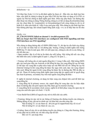 http://my.opera.com/asteriskvn - CHƯƠNG V: THIẾT KẾ CẤU HÌNH IP-PBX
- 40 -
defaultzone = us
Với khai báo fxsks=1,2,3,4 ta đã định nghĩa ba tham số . Đầu tiên xác định loại báo
hiệu, nếu thiết bị chúng ta dùng là giao tiếp FXO thì báo hiệu sử dụng sẽ là FXS và
ngược lại.Thứ hai chúng ta định nghĩa giao thức .Điều này phụ thuộc vào đường dây
điện thoại mà chúng ta dùng.Thông thường chúng ta có thể sử dụng Koolstart(ks),hoặc
các tùy chọn khác là: Loopstart(ls) và Groundstart(gs).Cuối cùng chúng ta chỉ ra số
kênh là 4, nằm trên kênh từ 1 đến 4 của card giao tiếp. Nếu chúng ta cấu hình loại báo
hiệu không phù hợp, khi reload Zaptel bằng lệnh ztcfg –vvv, ta sẽ thấy bản tin lỗi như
sau:
#ztcfg –vvv
ZT_CHANCONFIG failed on channel 1: invalid argument (22)
Did you forget that FXS interfaces are configured with FXO signalling and that
FXO interfaces use FXS signalling?
Nếu chúng ta dùng đường dây số ISDN (PRI) hoặc T1, thì tập tin cấu hình của chúng
ta sẽ có một vài khác biệt so với đường dây Analog .Chúng ta định nghĩa mỗi luồng
ISDN hay T1 như là một span .Đối với mỗi span này ,chúng ta cần chỉ ra các thông số
chi tiết như sau :
• Span number: đây là số thứ tự ấn định cho mỗi luồng .Nếu luồng kết nối vào cổng
thứ nhất trên card, ta định nghĩa là span 1, cổng số 2 là span 2,…
• Timing: mỗi luồng cần có một nguồn đồng bộ ở 1 trong 2 đầu cuối. Một luồng ISDN
gắn vào card giao tiếp của Asterisk có thể đồng bộ dựa vào xung đồng hồ cục bộ hoặc
có thể dựa vào xung đầu ra phía telco hoặc nơi mà PBX kết nối tới .Đồng bộ cục bộ
(Internal timing) là khi xung đồng bộ được lấy ngay trên card, dựa vào xung chipset
trên card. Đồng bộ ngoài là khi xung đồng bộ được lấy từ đường dây PRI do đầu xa
gởi tới .Tham số timing trong định nghĩa span trong tập tin zaptel.conf sẽ quyết địng
lựa chọn là primary, secondary hay trên một nguồn xung đồng bộ khác :
0: nghĩa là internal clocking, sử dụng tín hiệu xung của chipset trên card để khởi tạo
xung đồng bộ.
1: xung đồng bộ là primary source, tức zaptel đồng bộ xung dựa vào tín hiệu nhận
được từ đường dây cho port (span) này.Đây được gọi là external clocling.
2: xung đồng bộ là secondary clock source, nghĩa là sẽ khôi phục xung cho span này từ
xung của card nếu span với clock =1 bị lỗi.
• Line Build Out (LBO):số nguyên này mô tả chiều dài của cable.
• Framing: thông tin này mô tả các thông số framing cho đường truyền của chúng ta.
Những thông số này cần mô tả chính xác với khai báo của nhà cung cấp .
Nếu là luồng T1: có các tham số: d4 (còn gọi là supperframe hay sf) và esf
Nếu là luồng E1: có các tham số: cas, ccs.
• Coding: tham số này chỉ ra mã đường truyền của chúng ta .Cũng như framing, thông
số này phải mô tả chính xác với nhà cung cấp nối kết:
Đối với T1: ami hoặc b8zs
 