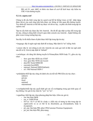 http://my.opera.com/asteriskvn - CHƯƠNG V: THIẾT KẾ CẤU HÌNH IP-PBX
- 41 -
Đối với E1: ami, hdb3 và thêm vào tham số crc4 để kích hoạt việc kiểm tra
CRC-4 cho đường truyền.
5.2.1.b. zapata.conf
Chúng ta đã cấu hình xong tập tin zaptel.conf đề hệ thống Linux có thể nhận dạng
được driver của card cũng như hiểu được các thông số liên quan đến đường truyền.
Tuy nhiên để Asterisk có thể bắt tay được với driver này , ta phải cấu hình trong tập tin
zapata.conf
Tập tin cấu hình này được đọc bởi Asterisk . Do đó để cập nhật sự thay đổi trong tập
tin này, chúng ta dùng lệnh reload ở giao diện console của Asterisk . Zaptel không cần
phải restart trong trường hợp này.
Sau đây là rất nhiều tham số phải được thiết lập trong tập tin này:
• language: đây là ngôn ngữ mặc định để sử dụng .Mặc định là “en” (tiếng Anh)
• conext: đây là nơi chúng ta nói cho Asterisk các cuộc gọi mới sẽ đặt vào ngữ cảnh
nào để xử lý .Giá trị mặc định là “default”
• switchtype: chỉ dùng khi đường truyền là PrimaryRate ISDN hoặc T1, gồm các tùy
chọn:
- 4ess: giao thức 4ESS của AT&T
- 5ess: giao thức 5ESS của Lucent
- dms100: Nortel DMS100
- euroisdn-EuroISDN
- national: National ISDN2(default)
- ni1: Old National ISDN 1
• pridialplan:thiết lập này cũng chỉ dành cho các kết nối PRI.Gồm các tùy chọn :
-unknow
-private
-local
-national
-international
• overlapdial:thiết lập này quyết định gởi các số overlapping trong quá trình quay số
hay không .Các giá trị tùy chọn là: “yes” và “no”.
• signalling: thiết lập này chọn phương pháp báo hiệu .Gồm các giá trị:
- em: báo hiệu E&M
- em_w: E&M Wink
- fxY-zz: với Y có thể là o hoặc s ( điều này sẽ tương tự như trong tập tin
zaptel.conf) và zz có thể là ks (Koolstart), gs (Groundstart), hoặc ls
(Loopstart).
- pri_cpe: báo hiệu PRI, phía CPE(Customer Premises Equipment).
- pri_net: báo hiệu PRI, phía mạng.
 