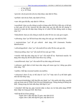 http://my.opera.com/asteriskvn - CHƯƠNG V: THIẾT KẾ CẤU HÌNH IP-PBX
- 42 -
- sf: báo hiệu SF
- sf_w: SF Wink
• prewink :chu kỳ prewink (chu kỳ chớp nháy), mặc định là 50ms.
• preflash: một chu kỳ flash, mặc định là 50 ms.
• start: thời gian bắt đầu, mặc định là 1500 ms.
• usecallerid: chọn yes nếu chúng ta muốn sử dụng caller ID.Chú ý điều này có thể gây
ra thời gian trễ từ khi Asterisk bắt đầu nhận cuộc gọi cho đến khi đổ chuông vì
Asterisk sẽ phải đợi để nhận được thông tin về caller ID.Nếu không muốn sử dụng
chọn “no”.
• hidecallerid: chọn yes nếu chúng ta muốn ẩn caller ID cho các cuộc gọi ra ngoài .
• callwating: chọn “yes”để kích hoạt chức năng chờ cuộc gọi trên thiết bị FXO.
• restrictcid:chọn “yes” để gởi callerid dưới dạng ANI (Automatic Number
Identification)
• callwaitingcallerid : chọn “yes” nếu muốn hỗ trợ caller ID cho cuộc gọi chờ .
• threewaycalling: chọn “yes” nếu muốn hổ trợ cuộc gọi 3 bên.
• transfer: thiết lập chức năng này là “yes” nếu muốn hỗ trợ flash-hook transfer. Sử
dụng chức năng này đòi hỏi phải chọn three-way calling .
• cancallforward: chọn “yes” nếu muốn hỗ trợ chức năng call forward.
• callreturn: quyết định có kích hoạt chức năng call return (gọi lại ) thông qua phím
chức năng : *69
• mailbox: thiết lập voicemail number của mailbox.
• echocancel: tham số này có thể chọn là “yes”,”no” hoặc một số cụ thể định nghĩa
mức độ triệt tiếng vọng.
• echocancelwhenbridget: thiết lập điều này thành “yes” nếu muốn triệt tiếng vọng khi
cuộc gọi hoàn toàn là TDM (Time Division Multiplexing) .Thông thường là không cần
thiết , nhưng trong cấu hình mẫu được thiết lập là ‘yes”.
• relaxdtmf: thiết lập này giúp Asterisk nhận ra được các tín hiệu phím dạng DTMF
được nhập vào trong quá trình đàm thoại .
• thiết lập độ lợi (Gian setting):
-txgain: đơn vị dB, thiết lập TX gain, mặc định là 0.0
-rxgain: đơn vị dB, thiết lập RX gain, mặc định là 0.0
 
