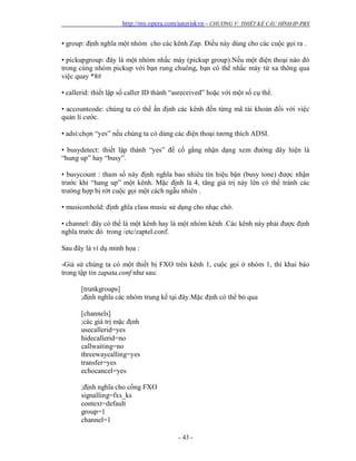 http://my.opera.com/asteriskvn - CHƯƠNG V: THIẾT KẾ CẤU HÌNH IP-PBX
- 43 -
• group: định nghĩa một nhóm cho các kênh Zap. Điều này dùng cho các cuộc gọi ra .
• pickupgroup: đây là một nhóm nhấc máy (pickup group).Nếu một điện thoại nào đó
trong cùng nhóm pickup với bạn rung chuông, bạn có thể nhấc máy từ xa thông qua
việc quay *8#
• callerid: thiết lập số caller ID thành “asreceived” hoặc với một số cụ thể.
• accountcode: chúng ta có thể ấn định các kênh đến từng mã tài khoản đối với việc
quản lí cước.
• adsi:chọn “yes” nếu chúng ta có dùng các điện thoại tương thích ADSI.
• busydetect: thiết lập thành “yes” để cố gắng nhận dạng xem đường dây hiện là
“hung up” hay “busy”.
• busycount : tham số này định nghĩa bao nhiêu tín hiệu bận (busy tone) được nhận
trước khi “hang up” một kênh. Mặc định là 4, tăng giá trị này lên có thể tránh các
trường hợp bị rớt cuộc gọi một cách ngẫu nhiên .
• musiconhold: định ghĩa class music sử dụng cho nhạc chờ.
• channel: đây có thể là một kênh hay là một nhóm kênh .Các kênh này phải được định
nghĩa trước đó trong /etc/zaptel.conf.
Sau đây là ví dụ minh họa :
-Giả sử chúng ta có một thiết bị FXO trên kênh 1, cuộc gọi ở nhóm 1, thì khai báo
trong tập tin zapata.conf như sau:
[trunkgroups]
;định nghĩa các nhóm trung kế tại đây.Mặc định có thể bỏ qua
[channels]
;các giá trị mặc định
usecallerid=yes
hidecallerid=no
callwaiting=no
threewaycalling=yes
transfer=yes
echocancel=yes
;định nghĩa cho cổng FXO
signalling=fxs_ks
context=default
group=1
channel=1
 