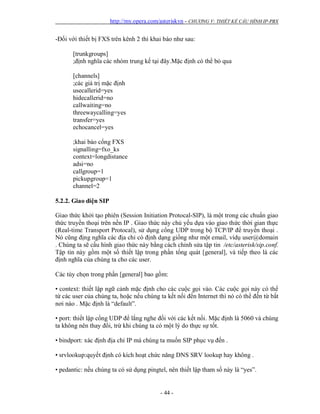 http://my.opera.com/asteriskvn - CHƯƠNG V: THIẾT KẾ CẤU HÌNH IP-PBX
- 44 -
-Đối với thiết bị FXS trên kênh 2 thì khai báo như sau:
[trunkgroups]
;định nghĩa các nhóm trung kế tại đây.Mặc định có thể bỏ qua
[channels]
;các giá trị mặc định
usecallerid=yes
hidecallerid=no
callwaiting=no
threewaycalling=yes
transfer=yes
echocancel=yes
;khai báo cổng FXS
signalling=fxo_ks
context=longdistance
adsi=no
callgroup=1
pickupgroup=1
channel=2
5.2.2. Giao diện SIP
Giao thức khởi tạo phiên (Session Initiation Protocal-SIP), là một trong các chuẩn giao
thức truyền thoại trên nền IP . Giao thức này chủ yếu dựa vào giao thức thời gian thực
(Real-time Transport Protocal), sử dụng cổng UDP trong bộ TCP/IP để truyền thoại .
Nó cũng địng nghĩa các địa chỉ có định dạng giống như một email, vídụ user@domain
. Chúng ta sẽ cấu hình giao thức này bằng cách chỉnh sửa tập tin /etc/asterisk/sip.conf.
Tập tin này gồm một số thiết lập trong phần tổng quát [general], và tiếp theo là các
định nghĩa của chúng ta cho các user.
Các tùy chọn trong phần [general] bao gồm:
• context: thiết lập ngữ cảnh mặc định cho các cuộc gọi vào. Các cuộc gọi này có thể
từ các user của chúng ta, hoặc nếu chúng ta kết nối đến Internet thì nó có thể đến từ bất
nơi nào . Mặc định là “default”.
• port: thiết lập cổng UDP để lắng nghe đối với các kết nối. Mặc định là 5060 và chúng
ta không nên thay đổi, trừ khi chúng ta có một lý do thực sự tốt.
• bindport: xác định địa chỉ IP mà chúng ta muốn SIP phục vụ đến .
• srvlookup:quyết định có kích hoạt chức năng DNS SRV lookup hay không .
• pedantic: nếu chúng ta có sử dụng pingtel, nên thiết lập tham số này là “yes”.
 