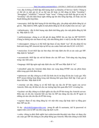 http://my.opera.com/asteriskvn - CHƯƠNG V: THIẾT KẾ CẤU HÌNH IP-PBX
- 45 -
• tos: đây là thông số thiết lập chất lượng dịch vụ (Quality of Service- QoS). Chúng ta
có thể chỉ ra một giá trị số cụ thể nào đó hoặc có thể dùng từ khóa “lowdelay”,
”throughput”,”reliability”,”mincost” hoặc “none”. Chúng ta nên thiết lập giá trị này là
“lowdelay” nếu khi đàm thoại nghe những tạp âm như tiếng lộp bộp, sôi hoặc các âm
thanh không phù hợp khác.
• maxexpiry: thiết lập thời lượng tối đa tính bằng giây, cho phép một phiên đăng ký có
giá trị . Mặc định là 3600, nghĩa là một phiên đăng ký tối đa sẽ phải time out sau 1 giờ
• defaultexpiry : đây là thời lượng mặc định tính bằng giây cho một phiên đăng ký bất
kỳ. Mặc định là 120.
• notifymimetype: chúng ta có thể ghi đè dạng MINE lên các bản tin SIP NOTIFY.
Chúng ta không nên sửa tham số này, nếu như không phải vì một lý do đặc biệt nào đó
• videosupport: chúng ta có thể thiết lập tham số này thành “yes” để cho phép hổ trợ
hình ảnh trong SIP.Asterisk hiện tại hỗ trợ các codec hình ảnh như H.263 và H.263+
• musicclass: là nơi thiết lập các bản nhạc chờ mặc định cho tất cả các cuộc gọi SIP.
Mặc định là “default”.
• accountcode: thiết lập các mã tài khoản cho các SIP user. Tính năng này ứng dụng
trong việc tính cước .
• language: thiết lập ngôn ngữ mặc định cho các SIP user.Mặc định là “en”.
• relaxdtmf: giúp cho Asterisk nhận được các xung dạng DTMF của các phím được
nhấn trong quá trình đàm thoại.
• rtptimeout: nơi đây chúng ta có thể cấu hình chu kì im lặng tối đa cho 1cuộc gọi .Nếu
RTP stream không hoạt động trong một khoảng thời gian được thiết lập .Cuộc gọi sẽ
được kết thúc .Mặc định là 60
• externip: nơi đây chúng ta có thể thiết lập các địa chỉ IP bên ngoài của server
Astersik. Điều này rất hữu ích cho các trường hợp liên quan đến NAT và tường lửa .
• localnet: nơi đây chúng ta sẽ định nghĩa các địa chỉ IP bên trong cho Asterisk servser.
Điều này sẽ chỉ cho Astersik biết các bản tin SIP nào dùng cho địa chỉ IP ngoài và
những cái nào cần cho địa chỉ IP bên trong .
• register: tham số này dùng đăng ký với một nhà cung cấp hoặc dịch vụ bằng giao
thức SIP nào đó .
Ví dụ : abc@def@sipprovider.com. ,trong đó adb là username, def là password và
sipprovider.com là SIP của nhà cung cấp dịch vụ đó .
• codes: chúng ta phải định nghĩa loại codec(encoder/decoder) nào được sử dụng cho
các cuộc gọi SIP mà chúng ta cho phép thông qua Astersik. Đầu tiên chúng ta nên thiết
 