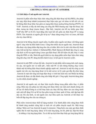 http://my.opera.com/asteriskvn - CHƯƠNG I: TỔNG QUAN VỀ ASTERISK
- 1 -
CHƯƠNG I: TỔNG QUAN VỀ ASTERISK
1.1 Giới thiệu về mã nguồn mở Asterisk
Asterisk là phần mềm thực hiện chức năng tổng đài điện thoại nội bộ (PBX), cho phép
các máy điện thoại nhánh (extension) thực hiện cuộc gọi với nhau và kết nối với các
hệ thống điện thoại khác bao gồm cả mạng điện thoại analog thông thường (PSTN) và
VoIP. Asterisk có đầy đủ tính năng của tổng đài PBX thương mại: hộp thư thoại, hội
đàm, tương tác thoại (menu thoại)…Đặc biệt, Asterisk còn hỗ trợ nhiều giao thức
VoIP như SIP và H.323, hoạt động như trạm kết nối giữa các điện thoại IP và mạng
PSTN. Tên Asterisk có nguồn gốc từ ký tự * được dùng trong Unix và Linux, thể hiện
cho tùy chọn bất kỳ.
Asterisk là hệ thống chuyển mạch mềm, là phần mềm nguồn mở được viết bằng ngôn
ngữ C chạy trên hệ điều hành Linux. Cũng như nhiều dự án nguồn mở, Asterisk thoạt
đầu được xây dựng nhằm đáp ứng nhu cầu cá nhân .Khi còn là sinh viên khoa kỹ thuật
máy tính tại đại học Auburn ở Alabama(Mỹ), Mark Spencer đã thành lập công ty cung
cấp dịch vụ hỗ trợ người dùng Linux qua điện thoại .Để tiết kiệm chi phí, thay vì mua
tổng đài PBX có sẵn, Mark đã quyết định tự xây dựng phần mềm thực hiện chức năng
tổng đài chạy trên PC dùng hệ điều hành Linux và kết quả là Asterisk ra đời .
Asterisk là một PBX và hơn thế nữa .Asterisk là một phần mềm mang tính cách mạng,
tin cậy, mã nguồn mở và miễn phí , biến một PC rẻ tiền thông thường chạy Linux
thành một hệ thống điện thoại doanh nghiệp mạnh mẽ .Astreisk là một bộ công cụ mã
nguồn mở cho các ứng dụng thoại và là một server xử lý cuộc gọi đầy đủ chức năng
.Asterisk là một nền tảng tích hợp điện thoại vi tính hóa kiến trúc mở.Nhiều hệ thống
Asterisk đã được cài đặt thành công trên khắp thế giới .Công nghệ Asterisk đang phục
vụ cho nhiều doanh nghiệp .
Asterisk là mã nguồn mở, nó thực hiện truyền thông trong phần mềm thay vì phần
cứng. Điều này cho phép các tính năng mới được thêm vào một cách nhanh chóng với
nỗ lực tối thiểu.Chúng ta có thể thực hiện các thay đổi hay thêm vào của riêng mình
một cách dễ dàng.Với sự hỗ trợ bao gồm trong nó được quốc tế hóa, một tập hợp dồi
dào các file cấu hình, và mã nguồn mở, mọi khía cạnh của Asterisk có thể được tùy
biến để đáp ứng nhu cầu của chúng ta.
Phần mềm Asterisk được thiết kế dạng module .Các thành phần chức năng được thiết
kế thành từng module riêng biệt và tách rời với phần chuyển mạch lõi .Một trong
những “điểm son”của Asterisk là quản lí extension .Từng bước của cuộc gọi được định
nghĩa như là một ứng dụng .Quay số là một ứng dụng, trả lời, phát lại, hộp thư thoại
… là những ví dụ ứng dụng khác .Ta có thể tạo kịch bản thực hiện gọi ứng dụng bất kỳ
 