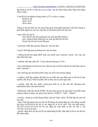 http://my.opera.com/asteriskvn - CHƯƠNG V: THIẾT KẾ CẤU HÌNH IP-PBX
- 46 -
lập disalow=all để vô hiệu tất cả các codec. Sau đó thêm từng codec bằng cách dùng
allow=codec.
Ví dụ để chỉ cho phép sử dụng codec g.723 và ulaw, ta dùng :
disallow=all
allow=g723
allow=ulaw
Chúng ta đã cấu hình các tùy chọn tổng quát trong phần [general], tiếp theo chúng ta
phải định nghĩa cho các user .Sau đây là cấu hình cụ thể cho một user:
• type: gồm các gia trị :
user: kết nối này được phép gởi các cuộc gọi đến chúng ta.
peer: chúng ta được phép gởi các cuộc gọi đến kết nối này.
friend: kết nối này là user lẫn peer.
• username: thiết lập usename dùng cho việc xác thực.
• secret: thiết lập password dùng cho việc xác thực.
• md5secret:mã hóa dạng MD5 hash của chuỗi<user>:asterisk:<secret> cho việc xác
thực thêm bảo mật.
• callerid: thiết lập caller ID . Ví dụ callerid=Myname<1234> .
• host: thiết lập địa chỉ host cho user .Địa chỉ này có thể là một địa chỉ tĩnh hoặc một từ
khóa “dynamic”.
• nat: thiết lập cho dù thiết bị SIP ở phía sau NAT firewal hay không.
• mailbox: thiết lập mailbox để kiểm tra tin nhắn cho user.Điều này có thể chỉ là một
mailbox ID, hoặc có thể là mailbox ID và theo sau là @tên ngữ cảnh.
• qualify: thiết lập bao nhiêu milisecond thiết bị có thể mất kết nối(trạng thái
unreachale) được xem như là down.
• dtmfmode: thiết lập chế dộ DTMF .Sự lựa chọn giá trị nào phụ thuộc vào phần cứng
chúng ta đang sử dụng .Các giá trị tùy chọn là: “rfc2833”, “info”, “inband” .
• security: chúng ta có thể dùng từ khóa “permit” hoặc “deny” để thiết lập các mức độ
bảo mật.
- deny: thiết lập danh sách các địa chỉ IP không cho phép đăng ký, nếu chúng ta thiết
lập deny=0.0.0/0.0.0.0 thì tất cả các đăng ký sẽ bị từ chối. Nếu cấu hình deny=
192.168.1.0/255.255.255.0 thì tất cảc đăng ký xuất phát từ địa chỉ lớp C của
192.168.1.0 sẽ bị từ chối.
- permit: danh sách các địa chỉ IP cho phép đăng ký đến .Mặc định là tất cả các địa chỉ
đều được phép.
 